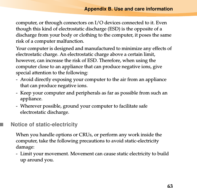 Appendix B. Use and care information63computer, or through connectors on I/O devices connected to it. Even though this kind of electrostatic discharge (ESD) is the opposite of a discharge from your body or clothing to the computer, it poses the same risk of a computer malfunction.Your computer is designed and manufactured to minimize any effects of electrostatic charge. An electrostatic charge above a certain limit, however, can increase the risk of ESD. Therefore, when using the computer close to an appliance that can produce negative ions, give special attention to the following:-  Avoid directly exposing your computer to the air from an appliance that can produce negative ions.-  Keep your computer and peripherals as far as possible from such an appliance.-  Wherever possible, ground your computer to facilitate safe electrostatic discharge.Notice of static-electricityWhen you handle options or CRUs, or perform any work inside the computer, take the following precautions to avoid static-electricity damage:-  Limit your movement. Movement can cause static electricity to build up around you.