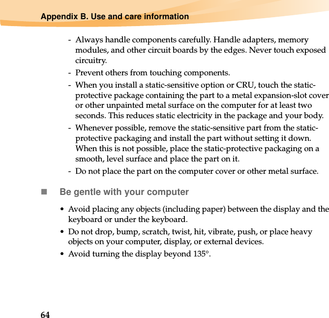 64Appendix B. Use and care information-  Always handle components carefully. Handle adapters, memory modules, and other circuit boards by the edges. Never touch exposed circuitry.-  Prevent others from touching components.-  When you install a static-sensitive option or CRU, touch the static-protective package containing the part to a metal expansion-slot cover or other unpainted metal surface on the computer for at least two seconds. This reduces static electricity in the package and your body.-  Whenever possible, remove the static-sensitive part from the static-protective packaging and install the part without setting it down. When this is not possible, place the static-protective packaging on a smooth, level surface and place the part on it.-  Do not place the part on the computer cover or other metal surface.Be gentle with your computer• Avoid placing any objects (including paper) between the display and the keyboard or under the keyboard.• Do not drop, bump, scratch, twist, hit, vibrate, push, or place heavy objects on your computer, display, or external devices.• Avoid turning the display beyond 135°.