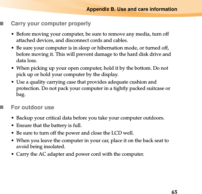 Appendix B. Use and care information65Carry your computer properly• Before moving your computer, be sure to remove any media, turn off attached devices, and disconnect cords and cables.• Be sure your computer is in sleep or hibernation mode, or turned off, before moving it. This will prevent damage to the hard disk drive and data loss.• When picking up your open computer, hold it by the bottom. Do not pick up or hold your computer by the display.• Use a quality carrying case that provides adequate cushion and protection. Do not pack your computer in a tightly packed suitcase or bag.For outdoor use• Backup your critical data before you take your computer outdoors.• Ensure that the battery is full.• Be sure to turn off the power and close the LCD well.• When you leave the computer in your car, place it on the back seat to avoid being insolated.• Carry the AC adapter and power cord with the computer.