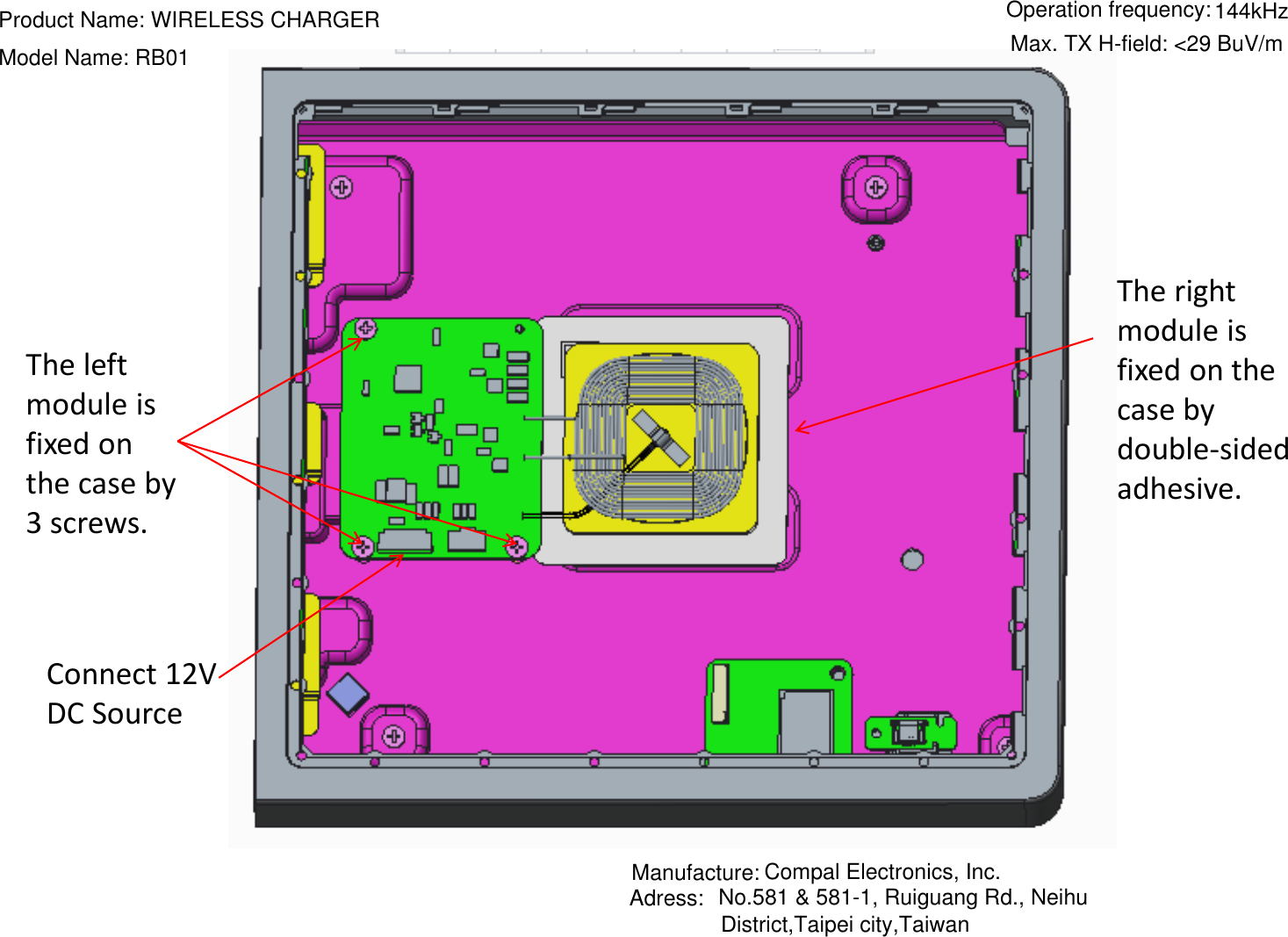 The left module is fixed on the case by 3 screws. The right module is fixed on the case by double-sided adhesive. Connect 12V DC SourceProduct Name: WIRELESS CHARGERModel Name: RB01Manufacture: Compal Electronics, Inc.Adress:  No.581 &amp; 581-1, Ruiguang Rd., NeihuOperation frequency:144kHzMax. TX H-field: &lt;29 BuV/mDistrict,Taipei city,Taiwan