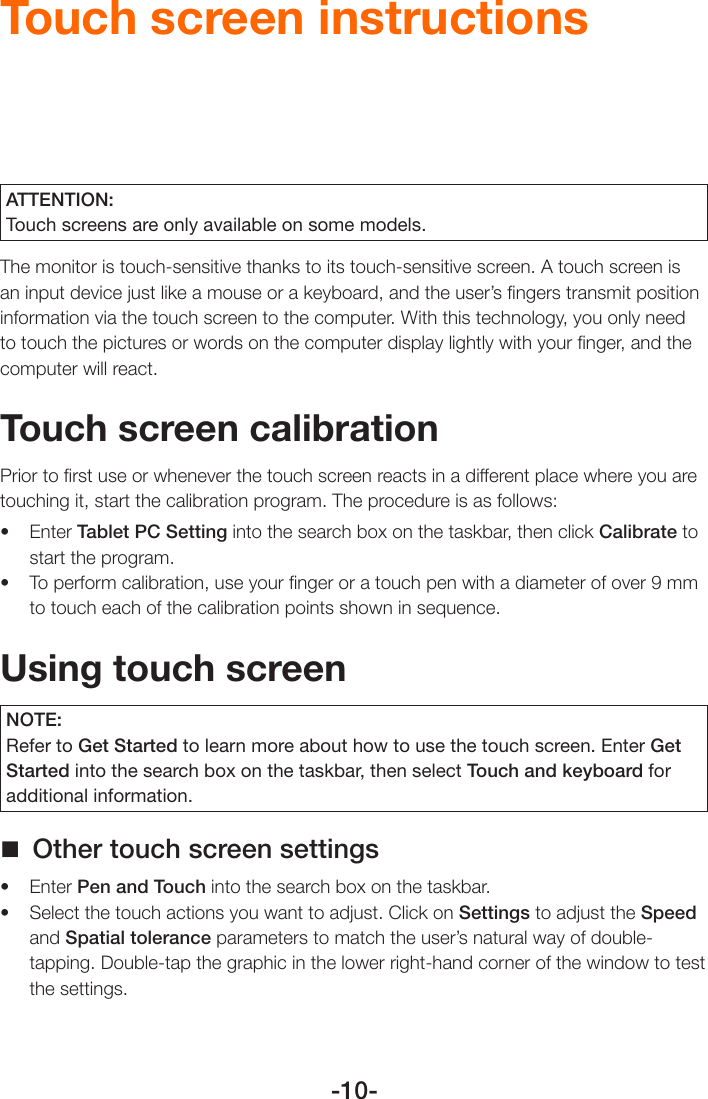 -10-Touch screen instructionsATTENTION:Touch screens are only available on some models.The monitor is touch-sensitive thanks to its touch-sensitive screen. A touch screen is an input device just like a mouse or a keyboard, and the user’s ﬁngers transmit position information via the touch screen to the computer. With this technology, you only need to touch the pictures or words on the computer display lightly with your ﬁnger, and the computer will react.Touch screen calibrationPrior to ﬁrst use or whenever the touch screen reacts in a different place where you are touching it, start the calibration program. The procedure is as follows:• EnterTablet PC Setting into the search box on the taskbar, then click Calibrate to start the program.• Toperformcalibration,useyourngeroratouchpenwithadiameterofover9mmto touch each of the calibration points shown in sequence.Using touch screenNOTE:Refer to Get Started to learn more about how to use the touch screen. Enter Get Started into the search box on the taskbar, then select Touch and keyboard for additional information. Other touch screen settings• EnterPen and Touch into the search box on the taskbar.• Selectthetouchactionsyouwanttoadjust.ClickonSettings to adjust the Speed and Spatial tolerance parameters to match the user’s natural way of double-tapping. Double-tap the graphic in the lower right-hand corner of the window to test the settings.