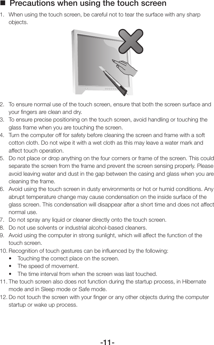 -11- Precautions when using the touch screen1.  When using the touch screen, be careful not to tear the surface with any sharp objects.2.  To ensure normal use of the touch screen, ensure that both the screen surface and your ﬁngers are clean and dry.3.  To ensure precise positioning on the touch screen, avoid handling or touching the glass frame when you are touching the screen.4.  Turn the computer off for safety before cleaning the screen and frame with a soft cotton cloth. Do not wipe it with a wet cloth as this may leave a water mark and affect touch operation.5.  Do not place or drop anything on the four corners or frame of the screen. This could separate the screen from the frame and prevent the screen sensing properly. Please avoid leaving water and dust in the gap between the casing and glass when you are cleaning the frame.6.  Avoid using the touch screen in dusty environments or hot or humid conditions. Any abrupt temperature change may cause condensation on the inside surface of the glass screen. This condensation will disappear after a short time and does not affect normal use.7.  Do not spray any liquid or cleaner directly onto the touch screen.8.  Do not use solvents or industrial alcohol-based cleaners.9.  Avoid using the computer in strong sunlight, which will affect the function of the touch screen.10. Recognition of touch gestures can be inﬂuenced by the following:• Touchingthecorrectplaceonthescreen.• Thespeedofmovement.• Thetimeintervalfromwhenthescreenwaslasttouched.11. The touch screen also does not function during the startup process, in Hibernate mode and in Sleep mode or Safe mode.12. Do not touch the screen with your ﬁnger or any other objects during the computer startup or wake up process.