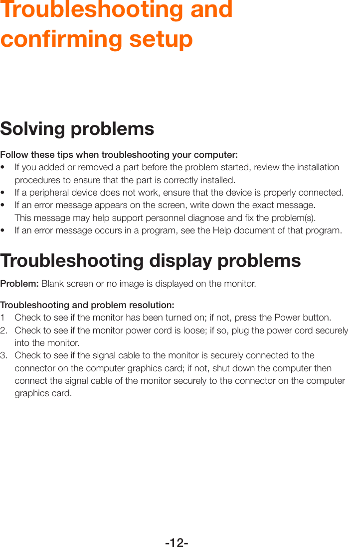 -12-Troubleshooting and conﬁrming setupSolving problemsFollow these tips when troubleshooting your computer:• Ifyouaddedorremovedapartbeforetheproblemstarted,reviewtheinstallationprocedures to ensure that the part is correctly installed.• Ifaperipheraldevicedoesnotwork,ensurethatthedeviceisproperlyconnected.• Ifanerrormessageappearsonthescreen,writedowntheexactmessage. This message may help support personnel diagnose and ﬁx the problem(s).• Ifanerrormessageoccursinaprogram,seetheHelpdocumentofthatprogram.Troubleshooting display problemsProblem: Blank screen or no image is displayed on the monitor.Troubleshooting and problem resolution:1  Check to see if the monitor has been turned on; if not, press the Power button.2.  Check to see if the monitor power cord is loose; if so, plug the power cord securely into the monitor.3.  Check to see if the signal cable to the monitor is securely connected to the connector on the computer graphics card; if not, shut down the computer then connect the signal cable of the monitor securely to the connector on the computer graphics card.