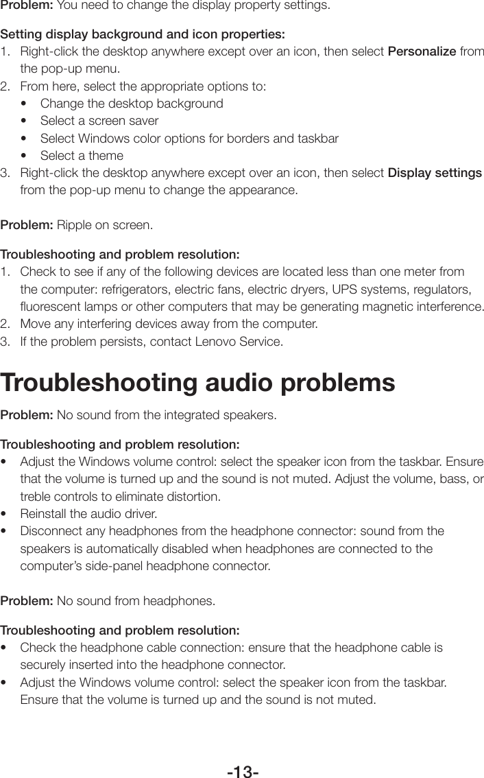 -13-Problem: You need to change the display property settings.Setting display background and icon properties:1.  Right-click the desktop anywhere except over an icon, then select Personalize from the pop-up menu.2.  From here, select the appropriate options to:• Changethedesktopbackground• Selectascreensaver• SelectWindowscoloroptionsforbordersandtaskbar• Selectatheme3.  Right-click the desktop anywhere except over an icon, then select Display settings from the pop-up menu to change the appearance.Problem: Ripple on screen.Troubleshooting and problem resolution:1.  Check to see if any of the following devices are located less than one meter from the computer: refrigerators, electric fans, electric dryers, UPS systems, regulators, ﬂuorescent lamps or other computers that may be generating magnetic interference.2.  Move any interfering devices away from the computer.3.  If the problem persists, contact Lenovo Service.Troubleshooting audio problemsProblem: No sound from the integrated speakers.Troubleshooting and problem resolution:• AdjusttheWindowsvolumecontrol:selectthespeakericonfromthetaskbar.Ensurethat the volume is turned up and the sound is not muted. Adjust the volume, bass, or treble controls to eliminate distortion.• Reinstalltheaudiodriver.• Disconnectanyheadphonesfromtheheadphoneconnector:soundfromthespeakers is automatically disabled when headphones are connected to the computer’s side-panel headphone connector.Problem: No sound from headphones.Troubleshooting and problem resolution:• Checktheheadphonecableconnection:ensurethattheheadphonecableissecurely inserted into the headphone connector.• AdjusttheWindowsvolumecontrol:selectthespeakericonfromthetaskbar.Ensure that the volume is turned up and the sound is not muted.