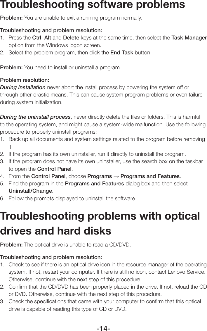 -14-Troubleshooting software problemsProblem: You are unable to exit a running program normally.Troubleshooting and problem resolution:1.  Press the Ctrl, Alt and Delete keys at the same time, then select the Task Manager option from the Windows logon screen.2.  Select the problem program, then click the End Task button.Problem: You need to install or uninstall a program.Problem resolution:During installation never abort the install process by powering the system off or through other drastic means. This can cause system program problems or even failure during system initialization.During the uninstall process, never directly delete the ﬁles or folders. This is harmful to the operating system, and might cause a system-wide malfunction. Use the following procedure to properly uninstall programs:1.  Back up all documents and system settings related to the program before removing it.2.  If the program has its own uninstaller, run it directly to uninstall the program.3.  If the program does not have its own uninstaller, use the search box on the taskbar to open the Control Panel.4.  From the Control Panel, choose Programs → Programs and Features.5.  Find the program in the Programs and Features dialog box and then select Uninstall/Change.6.  Follow the prompts displayed to uninstall the software.Troubleshooting problems with optical drives and hard disksProblem: The optical drive is unable to read a CD/DVD.Troubleshooting and problem resolution:1.  Check to see if there is an optical drive icon in the resource manager of the operating system. If not, restart your computer. If there is still no icon, contact Lenovo Service. Otherwise, continue with the next step of this procedure.2.  Conﬁrm that the CD/DVD has been properly placed in the drive. If not, reload the CD or DVD. Otherwise, continue with the next step of this procedure.3.  Check the speciﬁcations that came with your computer to conﬁrm that this optical drive is capable of reading this type of CD or DVD.