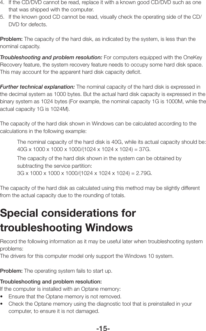 -15-4.  If the CD/DVD cannot be read, replace it with a known good CD/DVD such as one that was shipped with the computer.5.  If the known good CD cannot be read, visually check the operating side of the CD/DVD for defects.Problem: The capacity of the hard disk, as indicated by the system, is less than the nominal capacity.Troubleshooting and problem resolution: For computers equipped with the OneKey Recovery feature, the system recovery feature needs to occupy some hard disk space. This may account for the apparent hard disk capacity deﬁcit.Further technical explanation: The nominal capacity of the hard disk is expressed in the decimal system as 1000 bytes. But the actual hard disk capacity is expressed in the binary system as 1024 bytes (For example, the nominal capacity 1G is 1000M, while the actual capacity 1G is 1024M).The capacity of the hard disk shown in Windows can be calculated according to the calculations in the following example:The nominal capacity of the hard disk is 40G, while its actual capacity should be: 40G x 1000 x 1000 x 1000/(1024 x 1024 x 1024) = 37G.The capacity of the hard disk shown in the system can be obtained by subtracting the service partition:  3G x 1000 x 1000 x 1000/(1024 x 1024 x 1024) = 2.79G.The capacity of the hard disk as calculated using this method may be slightly different from the actual capacity due to the rounding of totals.Special considerations for troubleshooting WindowsRecord the following information as it may be useful later when troubleshooting system problems:The drivers for this computer model only support the Windows 10 system.Problem: The operating system fails to start up.Troubleshooting and problem resolution:If the computer is installed with an Optane memory:• EnsurethattheOptanememoryisnotremoved.• ChecktheOptanememoryusingthediagnostictoolthatispreinstalledinyourcomputer, to ensure it is not damaged.