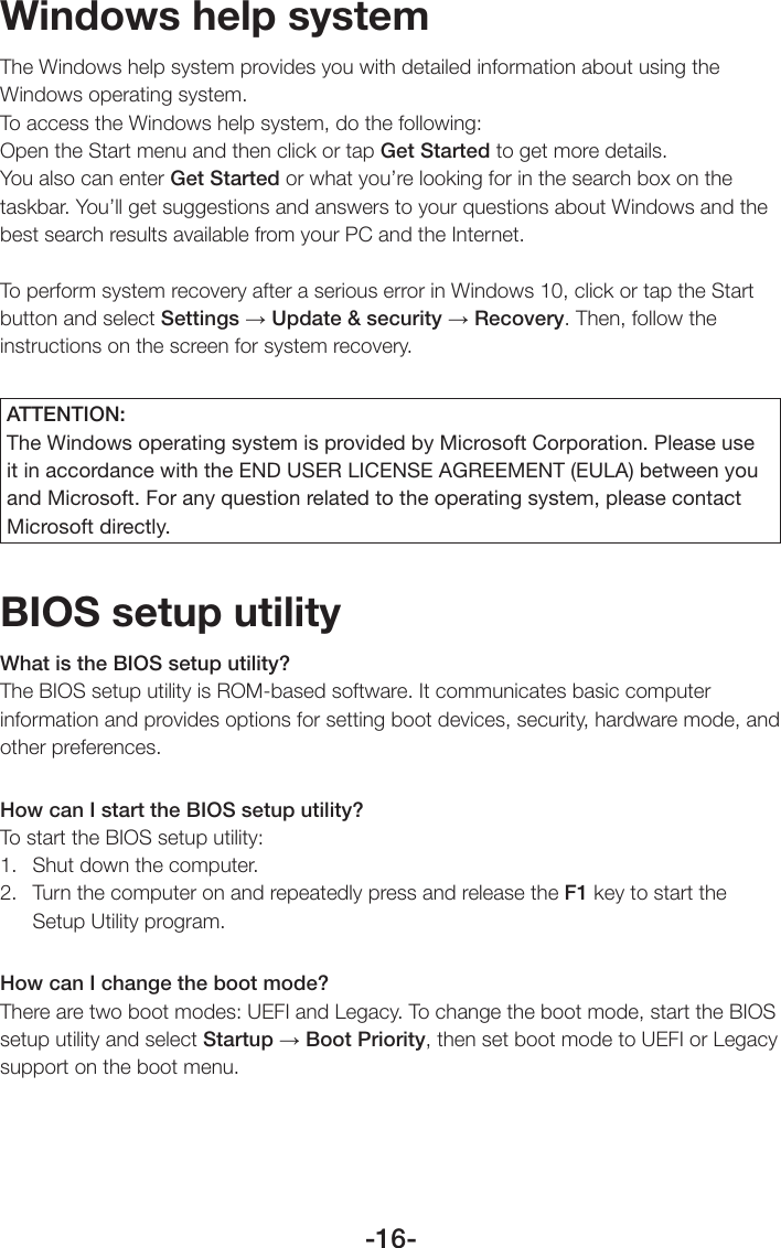 -16-Windows help systemThe Windows help system provides you with detailed information about using the Windows operating system.To access the Windows help system, do the following:Open the Start menu and then click or tap Get Started to get more details.You also can enter Get Started or what you’re looking for in the search box on the taskbar. You’ll get suggestions and answers to your questions about Windows and the best search results available from your PC and the Internet.To perform system recovery after a serious error in Windows 10, click or tap the Start button and select Settings → Update &amp; security → Recovery. Then, follow the instructions on the screen for system recovery.ATTENTION:The Windows operating system is provided by Microsoft Corporation. Please use it in accordance with the END USER LICENSE AGREEMENT (EULA) between you and Microsoft. For any question related to the operating system, please contact Microsoft directly.BIOS setup utilityWhat is the BIOS setup utility?The BIOS setup utility is ROM-based software. It communicates basic computer information and provides options for setting boot devices, security, hardware mode, and other preferences.How can I start the BIOS setup utility?To start the BIOS setup utility:1.  Shut down the computer.2.  Turn the computer on and repeatedly press and release the F1 key to start the Setup Utility program.How can I change the boot mode?There are two boot modes: UEFI and Legacy. To change the boot mode, start the BIOS setup utility and select Startup → Boot Priority, then set boot mode to UEFI or Legacy support on the boot menu.