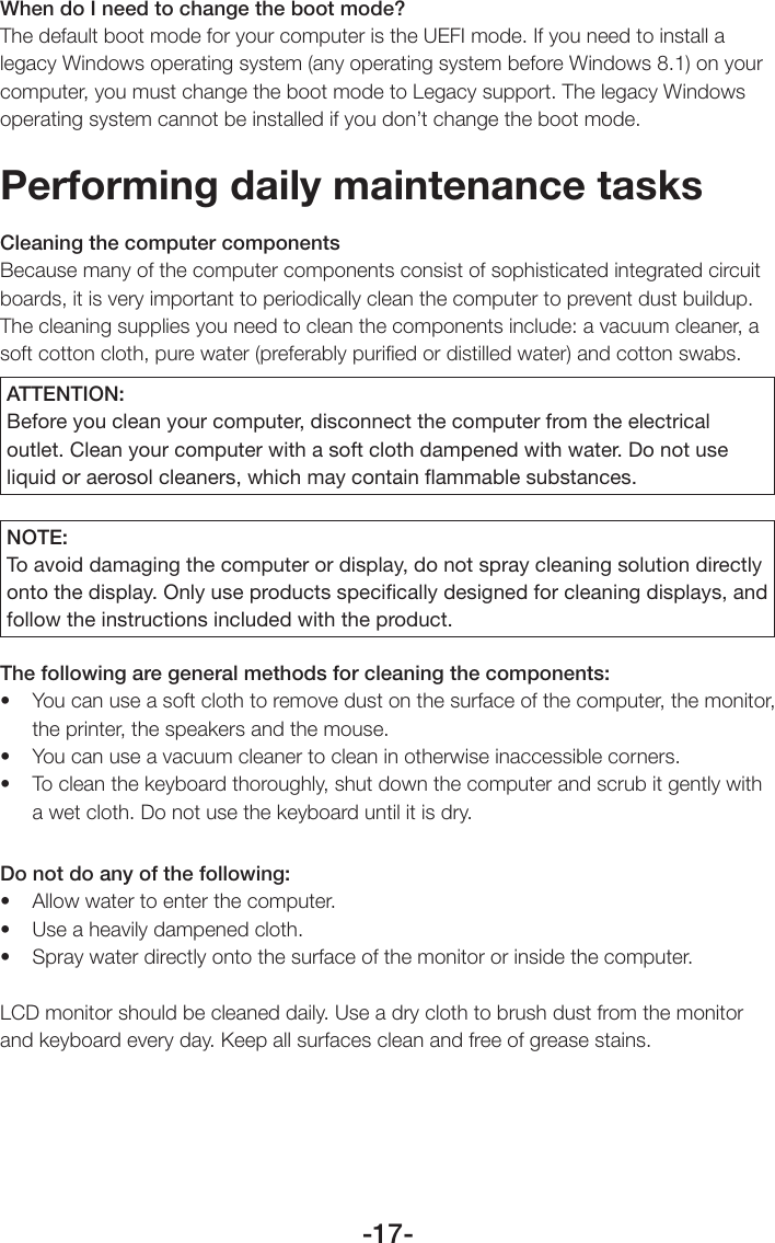 -17-When do I need to change the boot mode?The default boot mode for your computer is the UEFI mode. If you need to install a legacy Windows operating system (any operating system before Windows 8.1) on your computer, you must change the boot mode to Legacy support. The legacy Windows operating system cannot be installed if you don’t change the boot mode.Performing daily maintenance tasksCleaning the computer componentsBecause many of the computer components consist of sophisticated integrated circuit boards, it is very important to periodically clean the computer to prevent dust buildup. The cleaning supplies you need to clean the components include: a vacuum cleaner, a soft cotton cloth, pure water (preferably puriﬁed or distilled water) and cotton swabs.ATTENTION:Before you clean your computer, disconnect the computer from the electrical outlet. Clean your computer with a soft cloth dampened with water. Do not use liquid or aerosol cleaners, which may contain ﬂammable substances.NOTE:To avoid damaging the computer or display, do not spray cleaning solution directly onto the display. Only use products speciﬁcally designed for cleaning displays, and follow the instructions included with the product.The following are general methods for cleaning the components:• Youcanuseasoftclothtoremovedustonthesurfaceofthecomputer,themonitor,the printer, the speakers and the mouse.• Youcanuseavacuumcleanertocleaninotherwiseinaccessiblecorners.• Tocleanthekeyboardthoroughly,shutdownthecomputerandscrubitgentlywitha wet cloth. Do not use the keyboard until it is dry.Do not do any of the following:• Allowwatertoenterthecomputer.• Useaheavilydampenedcloth.• Spraywaterdirectlyontothesurfaceofthemonitororinsidethecomputer.LCD monitor should be cleaned daily. Use a dry cloth to brush dust from the monitor and keyboard every day. Keep all surfaces clean and free of grease stains.