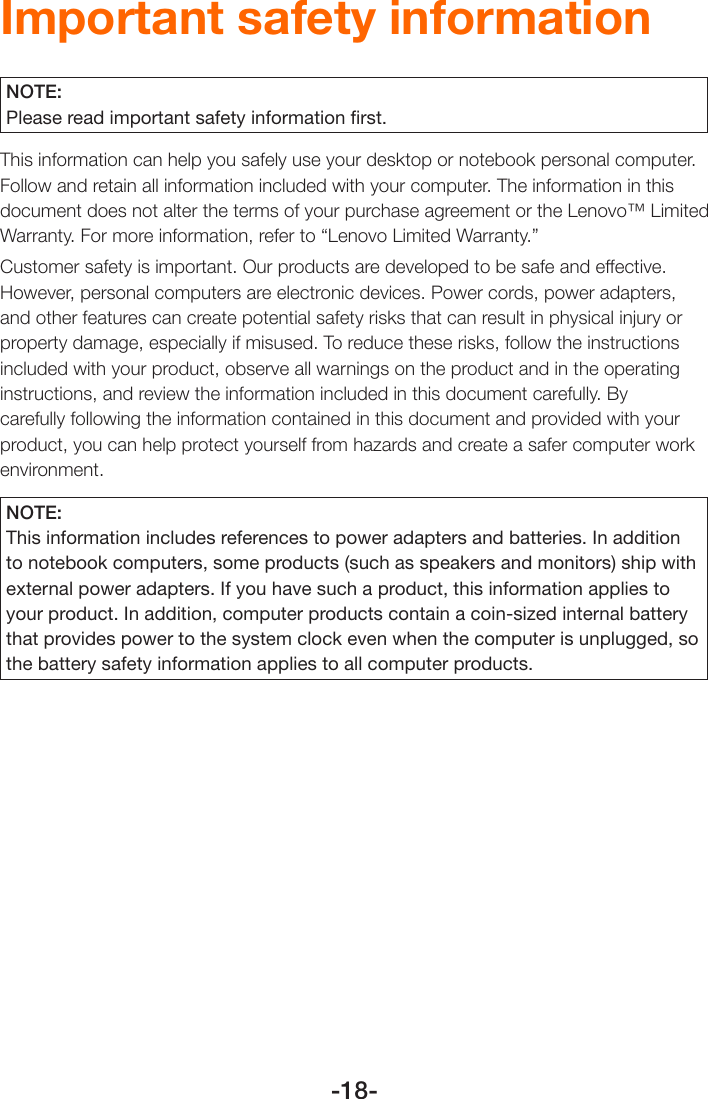 -18-Important safety informationNOTE:Please read important safety information ﬁrst.This information can help you safely use your desktop or notebook personal computer. Follow and retain all information included with your computer. The information in this document does not alter the terms of your purchase agreement or the Lenovo™ Limited Warranty. For more information, refer to “Lenovo Limited Warranty.”Customer safety is important. Our products are developed to be safe and effective. However, personal computers are electronic devices. Power cords, power adapters, and other features can create potential safety risks that can result in physical injury or property damage, especially if misused. To reduce these risks, follow the instructions included with your product, observe all warnings on the product and in the operating instructions, and review the information included in this document carefully. By carefully following the information contained in this document and provided with your product, you can help protect yourself from hazards and create a safer computer work environment.NOTE:This information includes references to power adapters and batteries. In addition to notebook computers, some products (such as speakers and monitors) ship with external power adapters. If you have such a product, this information applies to your product. In addition, computer products contain a coin-sized internal battery that provides power to the system clock even when the computer is unplugged, so the battery safety information applies to all computer products.