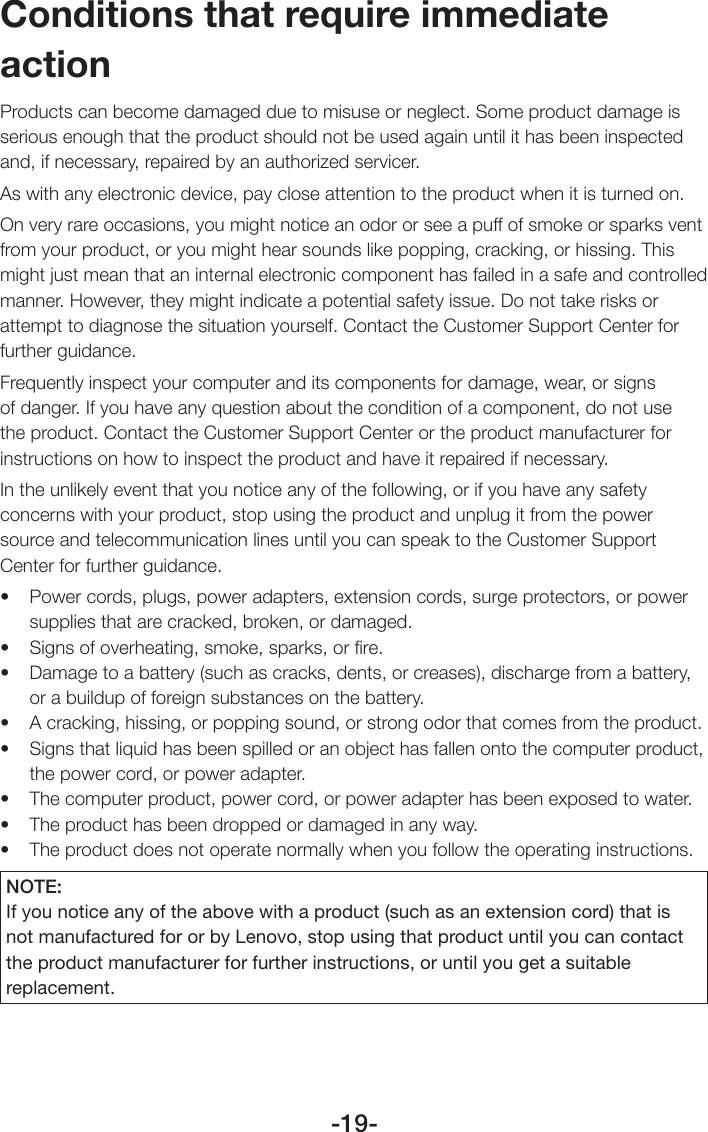 -19-Conditions that require immediate actionProducts can become damaged due to misuse or neglect. Some product damage is serious enough that the product should not be used again until it has been inspected and, if necessary, repaired by an authorized servicer.As with any electronic device, pay close attention to the product when it is turned on.On very rare occasions, you might notice an odor or see a puff of smoke or sparks vent from your product, or you might hear sounds like popping, cracking, or hissing. This might just mean that an internal electronic component has failed in a safe and controlled manner. However, they might indicate a potential safety issue. Do not take risks or attempt to diagnose the situation yourself. Contact the Customer Support Center for further guidance. Frequently inspect your computer and its components for damage, wear, or signs of danger. If you have any question about the condition of a component, do not use the product. Contact the Customer Support Center or the product manufacturer for instructions on how to inspect the product and have it repaired if necessary.In the unlikely event that you notice any of the following, or if you have any safety concerns with your product, stop using the product and unplug it from the power source and telecommunication lines until you can speak to the Customer Support Center for further guidance.• Powercords,plugs,poweradapters,extensioncords,surgeprotectors,orpowersupplies that are cracked, broken, or damaged.• Signsofoverheating,smoke,sparks,orre.• Damagetoabattery(suchascracks,dents,orcreases),dischargefromabattery,or a buildup of foreign substances on the battery.• Acracking,hissing,orpoppingsound,orstrongodorthatcomesfromtheproduct.• Signsthatliquidhasbeenspilledoranobjecthasfallenontothecomputerproduct,the power cord, or power adapter.• Thecomputerproduct,powercord,orpoweradapterhasbeenexposedtowater.• Theproducthasbeendroppedordamagedinanyway.• Theproductdoesnotoperatenormallywhenyoufollowtheoperatinginstructions.NOTE:If you notice any of the above with a product (such as an extension cord) that is not manufactured for or by Lenovo, stop using that product until you can contact the product manufacturer for further instructions, or until you get a suitable replacement.