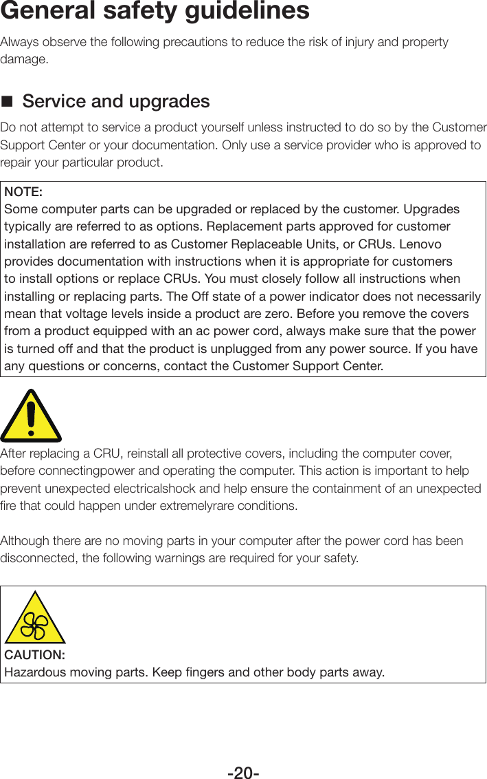 -20-General safety guidelinesAlways observe the following precautions to reduce the risk of injury and property damage. Service and upgradesDo not attempt to service a product yourself unless instructed to do so by the Customer Support Center or your documentation. Only use a service provider who is approved to repair your particular product.NOTE:Some computer parts can be upgraded or replaced by the customer. Upgrades typically are referred to as options. Replacement parts approved for customer installation are referred to as Customer Replaceable Units, or CRUs. Lenovo provides documentation with instructions when it is appropriate for customers to install options or replace CRUs. You must closely follow all instructions when installing or replacing parts. The Off state of a power indicator does not necessarily mean that voltage levels inside a product are zero. Before you remove the covers from a product equipped with an ac power cord, always make sure that the power is turned off and that the product is unplugged from any power source. If you have any questions or concerns, contact the Customer Support Center.After replacing a CRU, reinstall all protective covers, including the computer cover, before connectingpower and operating the computer. This action is important to help prevent unexpected electricalshock and help ensure the containment of an unexpected ﬁre that could happen under extremelyrare conditions.Although there are no moving parts in your computer after the power cord has been disconnected, the following warnings are required for your safety.CAUTION:Hazardous moving parts. Keep ﬁngers and other body parts away.