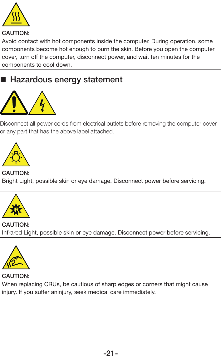 -21-CAUTION:Avoid contact with hot components inside the computer. During operation, some components become hot enough to burn the skin. Before you open the computer cover, turn off the computer, disconnect power, and wait ten minutes for the components to cool down. Hazardous energy statementDisconnect all power cords from electrical outlets before removing the computer cover or any part that has the above label attached.CAUTION:Bright Light, possible skin or eye damage. Disconnect power before servicing.CAUTION:Infrared Light, possible skin or eye damage. Disconnect power before servicing.CAUTION:When replacing CRUs, be cautious of sharp edges or corners that might cause injury. If you suffer aninjury, seek medical care immediately.