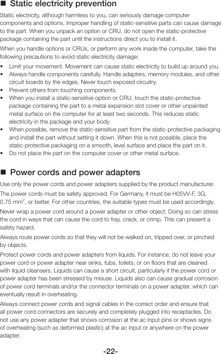 -22- Static electricity preventionStatic electricity, although harmless to you, can seriously damage computer components and options. Improper handling of static-sensitive parts can cause damage to the part. When you unpack an option or CRU, do not open the static-protective package containing the part until the instructions direct you to install it.When you handle options or CRUs, or perform any work inside the computer, take the following precautions to avoid static electricity damage:• Limityourmovement.Movementcancausestaticelectricitytobuilduparoundyou.• Alwayshandlecomponentscarefully.Handleadapters,memorymodules,andothercircuit boards by the edges. Never touch exposed circuitry.• Preventothersfromtouchingcomponents.• Whenyouinstallastatic-sensitiveoptionorCRU,touchthestatic-protectivepackage containing the part to a metal expansion slot cover or other unpainted metal surface on the computer for at least two seconds. This reduces static electricity in the package and your body.• Whenpossible,removethestatic-sensitivepartfromthestatic-protectivepackagingand install the part without setting it down. When this is not possible, place the static-protective packaging on a smooth, level surface and place the part on it.• Donotplacethepartonthecomputercoverorothermetalsurface. Power cords and power adaptersUse only the power cords and power adapters supplied by the product manufacturer. The power cords must be safety approved. For Germany, it must be H05VV-F, 3G, 0.75 mm2, or better. For other countries, the suitable types must be used accordingly.Never wrap a power cord around a power adapter or other object. Doing so can stress the cord in ways that can cause the cord to fray, crack, or crimp. This can present a safety hazard.Always route power cords so that they will not be walked on, tripped over, or pinched by objects.Protect power cords and power adapters from liquids. For instance, do not leave your power cord or power adapter near sinks, tubs, toilets, or on ﬂoors that are cleaned with liquid cleansers. Liquids can cause a short circuit, particularly if the power cord or power adapter has been stressed by misuse. Liquids also can cause gradual corrosion of power cord terminals and/or the connector terminals on a power adapter, which can eventually result in overheating.Always connect power cords and signal cables in the correct order and ensure that all power cord connectors are securely and completely plugged into receptacles. Do not use any power adapter that shows corrosion at the ac input pins or shows signs of overheating (such as deformed plastic) at the ac input or anywhere on the power adapter.