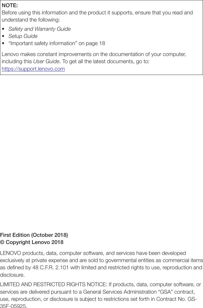 First Edition (October 2018) © Copyright Lenovo 2018LENOVO products, data, computer software, and services have been developed exclusively at private expense and are sold to governmental entities as commercial items as deﬁned by 48 C.F.R. 2.101 with limited and restricted rights to use, reproduction and disclosure.LIMITED AND RESTRICTED RIGHTS NOTICE: If products, data, computer software, or services are delivered pursuant to a General Services Administration “GSA” contract, use, reproduction, or disclosure is subject to restrictions set forth in Contract No. GS-35F-05925.NOTE: Before using this information and the product it supports, ensure that you read and understand the following: • Safety and Warranty Guide• Setup Guide• “Importantsafetyinformation”onpage18Lenovo makes constant improvements on the documentation of your computer, including this User Guide. To get all the latest documents, go to:https://support.lenovo.com