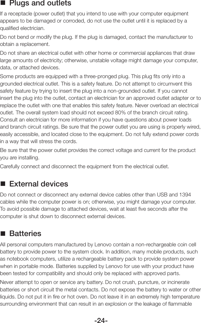 -24- Plugs and outletsIf a receptacle (power outlet) that you intend to use with your computer equipment appears to be damaged or corroded, do not use the outlet until it is replaced by a qualiﬁed electrician.Do not bend or modify the plug. If the plug is damaged, contact the manufacturer to obtain a replacement.Do not share an electrical outlet with other home or commercial appliances that draw large amounts of electricity; otherwise, unstable voltage might damage your computer, data, or attached devices.Some products are equipped with a three-pronged plug. This plug ﬁts only into a grounded electrical outlet. This is a safety feature. Do not attempt to circumvent this safety feature by trying to insert the plug into a non-grounded outlet. If you cannot insert the plug into the outlet, contact an electrician for an approved outlet adapter or to replace the outlet with one that enables this safety feature. Never overload an electrical outlet. The overall system load should not exceed 80% of the branch circuit rating. Consult an electrician for more information if you have questions about power loads and branch circuit ratings. Be sure that the power outlet you are using is properly wired, easily accessible, and located close to the equipment. Do not fully extend power cords in a way that will stress the cords.Be sure that the power outlet provides the correct voltage and current for the product you are installing.Carefully connect and disconnect the equipment from the electrical outlet. External devicesDo not connect or disconnect any external device cables other than USB and 1394 cables while the computer power is on; otherwise, you might damage your computer. To avoid possible damage to attached devices, wait at least ﬁve seconds after the computer is shut down to disconnect external devices. BatteriesAll personal computers manufactured by Lenovo contain a non-rechargeable coin cell battery to provide power to the system clock. In addition, many mobile products, such as notebook computers, utilize a rechargeable battery pack to provide system power when in portable mode. Batteries supplied by Lenovo for use with your product have been tested for compatibility and should only be replaced with approved parts.Never attempt to open or service any battery. Do not crush, puncture, or incinerate batteries or short circuit the metal contacts. Do not expose the battery to water or other liquids. Do not put it in ﬁre or hot oven. Do not leave it in an extremely high temperature surrounding environment that can result in an explosion or the leakage of ﬂammable 