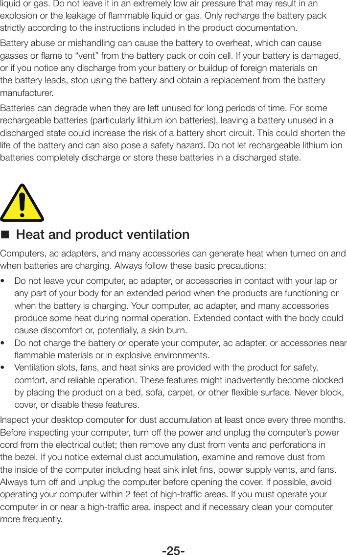 -25-liquid or gas. Do not leave it in an extremely low air pressure that may result in an explosion or the leakage of ﬂammable liquid or gas. Only recharge the battery pack strictly according to the instructions included in the product documentation.Battery abuse or mishandling can cause the battery to overheat, which can cause gasses or ﬂame to “vent” from the battery pack or coin cell. If your battery is damaged, or if you notice any discharge from your battery or buildup of foreign materials on the battery leads, stop using the battery and obtain a replacement from the battery manufacturer.Batteries can degrade when they are left unused for long periods of time. For some rechargeable batteries (particularly lithium ion batteries), leaving a battery unused in a discharged state could increase the risk of a battery short circuit. This could shorten the life of the battery and can also pose a safety hazard. Do not let rechargeable lithium ion batteries completely discharge or store these batteries in a discharged state. Heat and product ventilationComputers, ac adapters, and many accessories can generate heat when turned on and when batteries are charging. Always follow these basic precautions:• Donotleaveyourcomputer,acadapter,oraccessoriesincontactwithyourlaporany part of your body for an extended period when the products are functioning or when the battery is charging. Your computer, ac adapter, and many accessories produce some heat during normal operation. Extended contact with the body could cause discomfort or, potentially, a skin burn.• Donotchargethebatteryoroperateyourcomputer,acadapter,oraccessoriesnearﬂammable materials or in explosive environments.• Ventilationslots,fans,andheatsinksareprovidedwiththeproductforsafety,comfort, and reliable operation. These features might inadvertently become blocked by placing the product on a bed, sofa, carpet, or other ﬂexible surface. Never block, cover, or disable these features.Inspect your desktop computer for dust accumulation at least once every three months. Before inspecting your computer, turn off the power and unplug the computer’s power cord from the electrical outlet; then remove any dust from vents and perforations in the bezel. If you notice external dust accumulation, examine and remove dust from the inside of the computer including heat sink inlet ﬁns, power supply vents, and fans. Always turn off and unplug the computer before opening the cover. If possible, avoid operating your computer within 2 feet of high-trafﬁc areas. If you must operate your computer in or near a high-trafﬁc area, inspect and if necessary clean your computer more frequently.