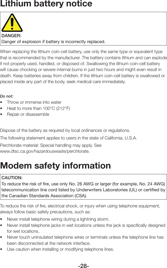 -28-Lithium battery noticeDANGER:Danger of explosion if battery is incorrectly replaced.When replacing the lithium coin-cell battery, use only the same type or equivalent type that is recommended by the manufacturer. The battery contains lithium and can explode if not properly used, handled, or disposed of. Swallowing the lithium coin-cell battery will cause chocking or severe internal burns in just two hours and might even result in death. Keep batteries away from children. If the lithium coin-cell battery is swallowed or placed inside any part of the body, seek medical care immediately.Do not:• Throworimmerseintowater• Heattomorethan100°C(212°F)• RepairordisassembleDispose of the battery as required by local ordinances or regulations.The following statement applies to users in the state of California, U.S.A.Perchlorate material: Special handling may apply. See  www.dtsc.ca.gov/hazardouswaste/perchlorate.Modem safety informationCAUTION:To reduce the risk of ﬁre, use only No. 26 AWG or larger (for example, No. 24 AWG) telecommunication line cord listed by Underwriters Laboratories (UL) or certiﬁed by the Canadian Standards Association (CSA).To reduce the risk of ﬁre, electrical shock, or injury when using telephone equipment, always follow basic safety precautions, such as: • Neverinstalltelephonewiringduringalightningstorm.• Neverinstalltelephonejacksinwetlocationsunlessthejackisspecicallydesignedfor wet locations.• Nevertouchuninsulatedtelephonewiresorterminalsunlessthetelephonelinehasbeen disconnected at the network interface.• Usecautionwheninstallingormodifyingtelephonelines.