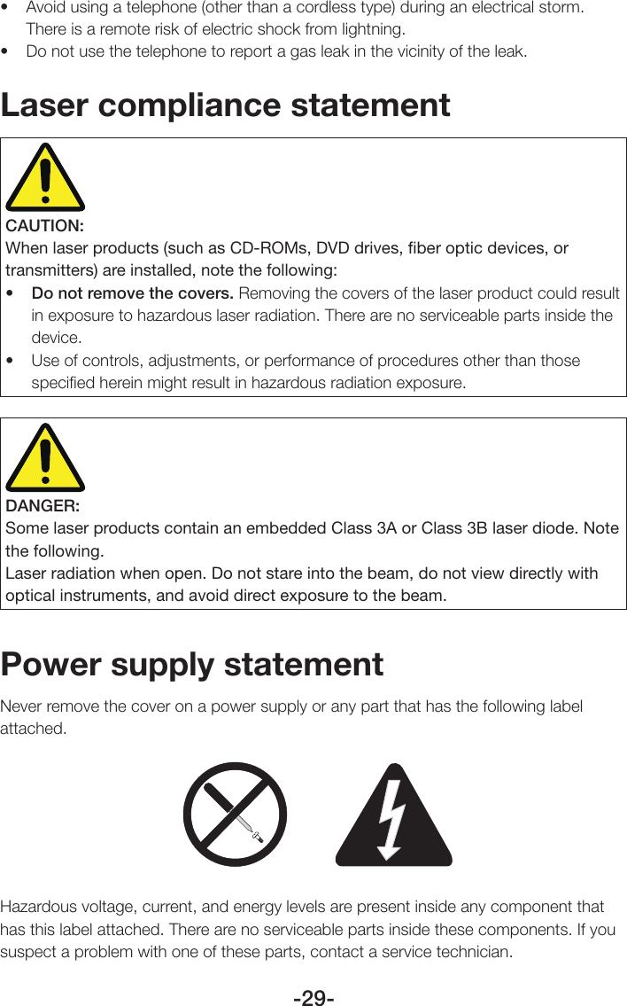 -29-• Avoidusingatelephone(otherthanacordlesstype)duringanelectricalstorm.There is a remote risk of electric shock from lightning.• Donotusethetelephonetoreportagasleakinthevicinityoftheleak.Laser compliance statementCAUTION:When laser products (such as CD-ROMs, DVD drives, ﬁber optic devices, or transmitters) are installed, note the following:• Do not remove the covers. Removing the covers of the laser product could result in exposure to hazardous laser radiation. There are no serviceable parts inside the device.• Useofcontrols,adjustments,orperformanceofproceduresotherthanthosespeciﬁed herein might result in hazardous radiation exposure.DANGER:Some laser products contain an embedded Class 3A or Class 3B laser diode. Note the following.Laser radiation when open. Do not stare into the beam, do not view directly with optical instruments, and avoid direct exposure to the beam.Power supply statementNever remove the cover on a power supply or any part that has the following label attached.Hazardous voltage, current, and energy levels are present inside any component that has this label attached. There are no serviceable parts inside these components. If you suspect a problem with one of these parts, contact a service technician.