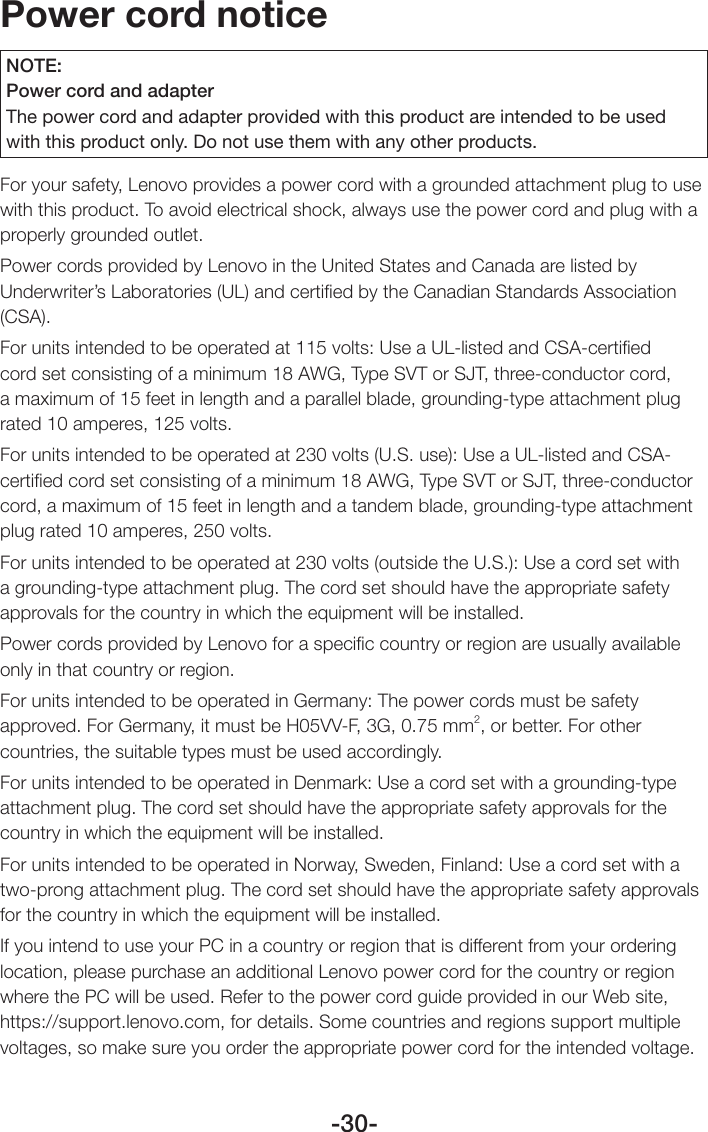 -30-Power cord noticeNOTE:Power cord and adapterThe power cord and adapter provided with this product are intended to be used with this product only. Do not use them with any other products.For your safety, Lenovo provides a power cord with a grounded attachment plug to use with this product. To avoid electrical shock, always use the power cord and plug with a properly grounded outlet.Power cords provided by Lenovo in the United States and Canada are listed by Underwriter’s Laboratories (UL) and certiﬁed by the Canadian Standards Association (CSA).For units intended to be operated at 115 volts: Use a UL-listed and CSA-certiﬁed cord set consisting of a minimum 18 AWG, Type SVT or SJT, three-conductor cord, a maximum of 15 feet in length and a parallel blade, grounding-type attachment plug rated 10 amperes, 125 volts.For units intended to be operated at 230 volts (U.S. use): Use a UL-listed and CSA-certiﬁed cord set consisting of a minimum 18 AWG, Type SVT or SJT, three-conductor cord, a maximum of 15 feet in length and a tandem blade, grounding-type attachment plug rated 10 amperes, 250 volts.For units intended to be operated at 230 volts (outside the U.S.): Use a cord set with a grounding-type attachment plug. The cord set should have the appropriate safety approvals for the country in which the equipment will be installed.Power cords provided by Lenovo for a speciﬁc country or region are usually available only in that country or region.For units intended to be operated in Germany: The power cords must be safety approved. For Germany, it must be H05VV-F, 3G, 0.75 mm2, or better. For other countries, the suitable types must be used accordingly.For units intended to be operated in Denmark: Use a cord set with a grounding-type attachment plug. The cord set should have the appropriate safety approvals for the country in which the equipment will be installed.For units intended to be operated in Norway, Sweden, Finland: Use a cord set with a two-prong attachment plug. The cord set should have the appropriate safety approvals for the country in which the equipment will be installed.If you intend to use your PC in a country or region that is different from your ordering location, please purchase an additional Lenovo power cord for the country or region where the PC will be used. Refer to the power cord guide provided in our Web site, https://support.lenovo.com, for details. Some countries and regions support multiple voltages, so make sure you order the appropriate power cord for the intended voltage.