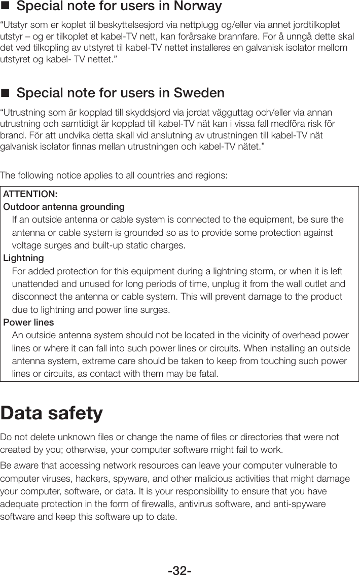 -32- Special note for users in Norway“Utstyr som er koplet til beskyttelsesjord via nettplugg og/eller via annet jordtilkoplet utstyr – og er tilkoplet et kabel-TV nett, kan forårsake brannfare. For å unngå dette skal det ved tilkopling av utstyret til kabel-TV nettet installeres en galvanisk isolator mellom utstyret og kabel- TV nettet.” Special note for users in Sweden“Utrustning som är kopplad till skyddsjord via jordat vägguttag och/eller via annan utrustning och samtidigt är kopplad till kabel-TV nät kan i vissa fall medfõra risk fõr brand. Fõr att undvika detta skall vid anslutning av utrustningen till kabel-TV nät galvanisk isolator finnas mellan utrustningen och kabel-TV nätet.”The following notice applies to all countries and regions: ATTENTION:Outdoor antenna groundingIf an outside antenna or cable system is connected to the equipment, be sure the antenna or cable system is grounded so as to provide some protection against voltage surges and built-up static charges.LightningFor added protection for this equipment during a lightning storm, or when it is left unattended and unused for long periods of time, unplug it from the wall outlet and disconnect the antenna or cable system. This will prevent damage to the product due to lightning and power line surges.Power linesAn outside antenna system should not be located in the vicinity of overhead power lines or where it can fall into such power lines or circuits. When installing an outside antenna system, extreme care should be taken to keep from touching such power lines or circuits, as contact with them may be fatal.Data safetyDo not delete unknown ﬁles or change the name of ﬁles or directories that were not created by you; otherwise, your computer software might fail to work.Be aware that accessing network resources can leave your computer vulnerable to computer viruses, hackers, spyware, and other malicious activities that might damage your computer, software, or data. It is your responsibility to ensure that you have adequate protection in the form of ﬁrewalls, antivirus software, and anti-spyware software and keep this software up to date.