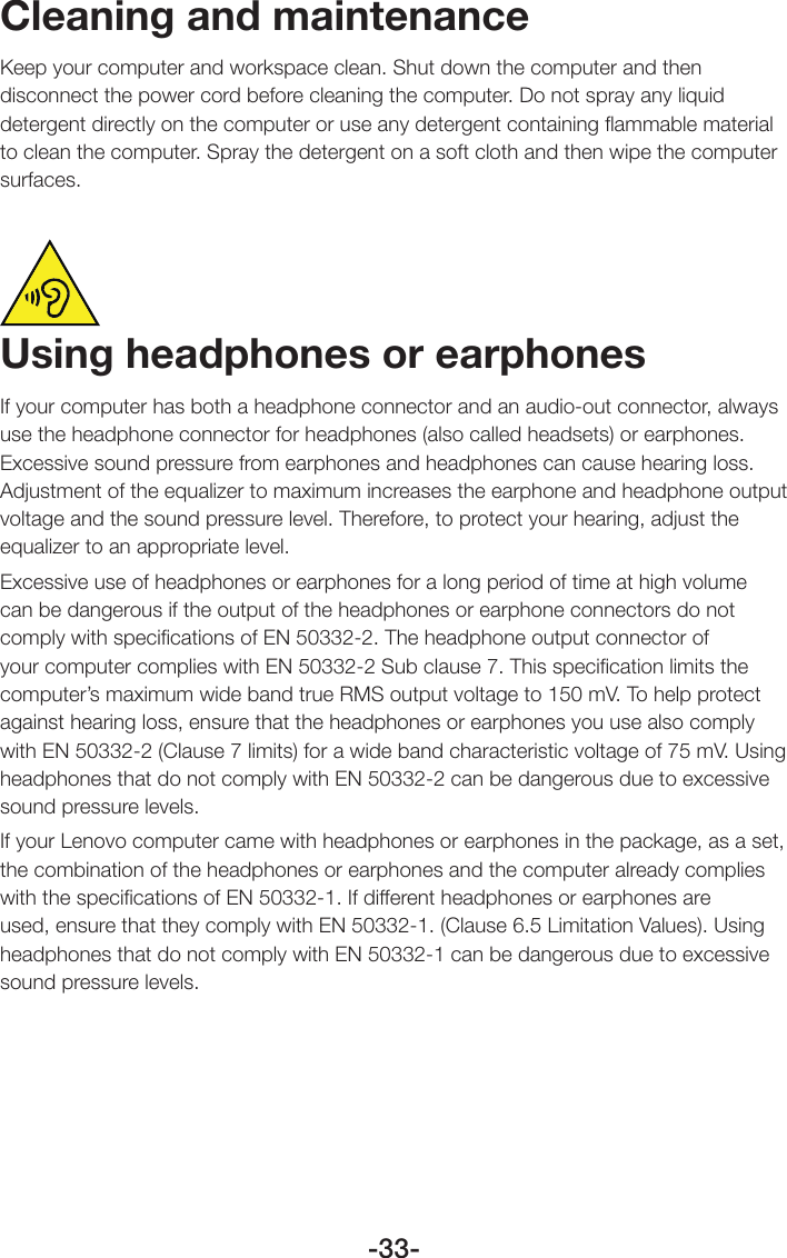 -33-Cleaning and maintenanceKeep your computer and workspace clean. Shut down the computer and then disconnect the power cord before cleaning the computer. Do not spray any liquid detergent directly on the computer or use any detergent containing ﬂammable material to clean the computer. Spray the detergent on a soft cloth and then wipe the computer surfaces.Using headphones or earphonesIf your computer has both a headphone connector and an audio-out connector, always use the headphone connector for headphones (also called headsets) or earphones. Excessive sound pressure from earphones and headphones can cause hearing loss. Adjustment of the equalizer to maximum increases the earphone and headphone output voltage and the sound pressure level. Therefore, to protect your hearing, adjust the equalizer to an appropriate level.Excessive use of headphones or earphones for a long period of time at high volume can be dangerous if the output of the headphones or earphone connectors do not comply with speciﬁcations of EN 50332-2. The headphone output connector of your computer complies with EN 50332-2 Sub clause 7. This speciﬁcation limits the computer’s maximum wide band true RMS output voltage to 150 mV. To help protect against hearing loss, ensure that the headphones or earphones you use also comply with EN 50332-2 (Clause 7 limits) for a wide band characteristic voltage of 75 mV. Using headphones that do not comply with EN 50332-2 can be dangerous due to excessive sound pressure levels.If your Lenovo computer came with headphones or earphones in the package, as a set, the combination of the headphones or earphones and the computer already complies with the speciﬁcations of EN 50332-1. If different headphones or earphones are used, ensure that they comply with EN 50332-1. (Clause 6.5 Limitation Values). Using headphones that do not comply with EN 50332-1 can be dangerous due to excessive sound pressure levels.