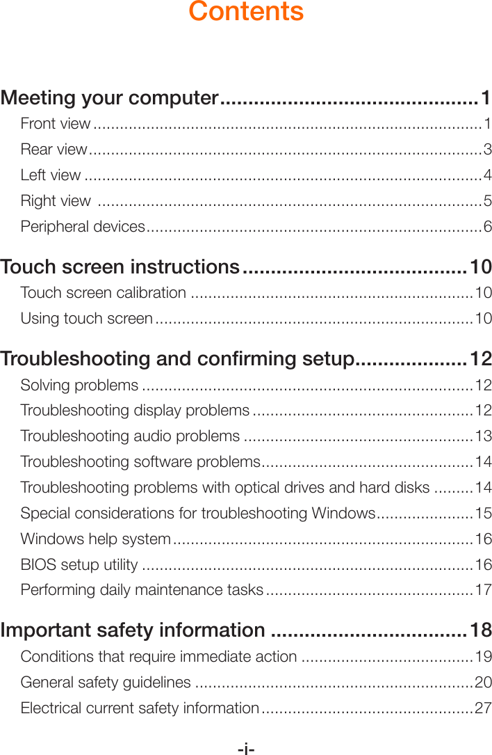 -i-ContentsMeeting your computer ..............................................1Front view ........................................................................................1Rear view ......................................................................................... 3Left view ..........................................................................................4Right view  .......................................................................................5Peripheral devices ............................................................................ 6Touch screen instructions ........................................ 10Touch screen calibration ................................................................10Using touch screen ........................................................................10Troubleshooting and conﬁrming setup ....................12Solving problems ...........................................................................12Troubleshooting display problems ..................................................12Troubleshooting audio problems ....................................................13Troubleshooting software problems ................................................14Troubleshooting problems with optical drives and hard disks .........14Special considerations for troubleshooting Windows ......................15Windows help system ....................................................................16BIOS setup utility ...........................................................................16Performing daily maintenance tasks ...............................................17Important safety information ...................................18Conditions that require immediate action .......................................19General safety guidelines ...............................................................20Electrical current safety information ................................................27