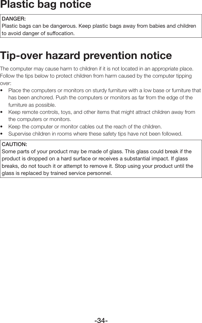 -34-Plastic bag noticeDANGER:Plastic bags can be dangerous. Keep plastic bags away from babies and children to avoid danger of suffocation.Tip-over hazard prevention noticeThe computer may cause harm to children if it is not located in an appropriate place. Follow the tips below to protect children from harm caused by the computer tipping over:• Placethecomputersormonitorsonsturdyfurniturewithalowbaseorfurniturethathas been anchored. Push the computers or monitors as far from the edge of the furniture as possible.• Keepremotecontrols,toys,andotheritemsthatmightattractchildrenawayfromthe computers or monitors.• Keepthecomputerormonitorcablesoutthereachofthechildren.• Supervisechildreninroomswherethesesafetytipshavenotbeenfollowed.CAUTION:Some parts of your product may be made of glass. This glass could break if the product is dropped on a hard surface or receives a substantial impact. If glass breaks, do not touch it or attempt to remove it. Stop using your product until the glass is replaced by trained service personnel.