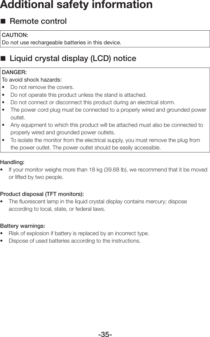 -35-Additional safety information Remote controlCAUTION:Do not use rechargeable batteries in this device. Liquid crystal display (LCD) noticeDANGER:To avoid shock hazards:• Donotremovethecovers.• Donotoperatethisproductunlessthestandisattached.• Donotconnectordisconnectthisproductduringanelectricalstorm.• Thepowercordplugmustbeconnectedtoaproperlywiredandgroundedpoweroutlet.• Anyequipmenttowhichthisproductwillbeattachedmustalsobeconnectedtoproperly wired and grounded power outlets.• Toisolatethemonitorfromtheelectricalsupply,youmustremovetheplugfromthe power outlet. The power outlet should be easily accessible.Handling:• Ifyourmonitorweighsmorethan18kg(39.68lb),werecommendthatitbemovedor lifted by two people.Product disposal (TFT monitors):• Theuorescentlampintheliquidcrystaldisplaycontainsmercury;disposeaccording to local, state, or federal laws.Battery warnings: • Riskofexplosionifbatteryisreplacedbyanincorrecttype.• Disposeofusedbatteriesaccordingtotheinstructions.