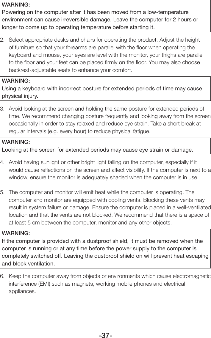 -37-WARNING:Powering on the computer after it has been moved from a low-temperature environment can cause irreversible damage. Leave the computer for 2 hours or longer to come up to operating temperature before starting it.2.  Select appropriate desks and chairs for operating the product. Adjust the height of furniture so that your forearms are parallel with the ﬂoor when operating the keyboard and mouse, your eyes are level with the monitor, your thighs are parallel to the ﬂoor and your feet can be placed ﬁrmly on the ﬂoor. You may also choose backrest-adjustable seats to enhance your comfort.WARNING:Using a keyboard with incorrect posture for extended periods of time may cause physical injury.3.  Avoid looking at the screen and holding the same posture for extended periods of time. We recommend changing posture frequently and looking away from the screen occasionally in order to stay relaxed and reduce eye strain. Take a short break at regular intervals (e.g. every hour) to reduce physical fatigue.WARNING:Looking at the screen for extended periods may cause eye strain or damage.4.  Avoid having sunlight or other bright light falling on the computer, especially if it would cause reﬂections on the screen and affect visibility. If the computer is next to a window, ensure the monitor is adequately shaded when the computer is in use.5.  The computer and monitor will emit heat while the computer is operating. The computer and monitor are equipped with cooling vents. Blocking these vents may result in system failure or damage. Ensure the computer is placed in a well-ventilated location and that the vents are not blocked. We recommend that there is a space of at least 5 cm between the computer, monitor and any other objects.WARNING:If the computer is provided with a dustproof shield, it must be removed when the computer is running or at any time before the power supply to the computer is completely switched off. Leaving the dustproof shield on will prevent heat escaping and block ventilation.6.  Keep the computer away from objects or environments which cause electromagnetic interference (EMI) such as magnets, working mobile phones and electrical appliances.
