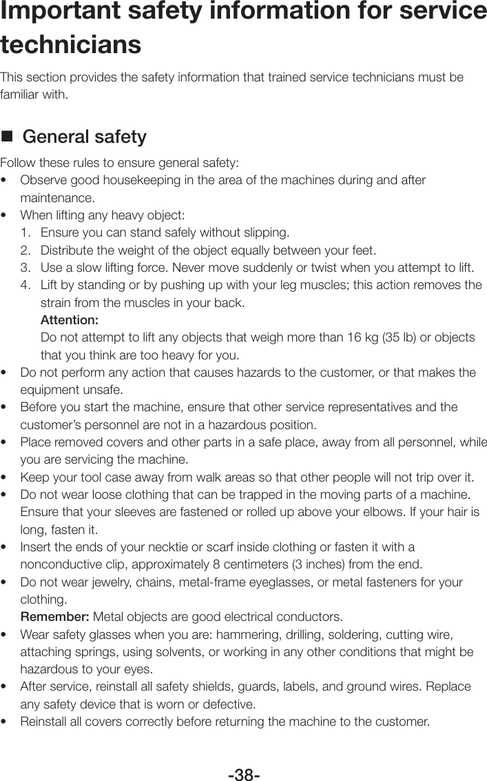 -38-Important safety information for service techniciansThis section provides the safety information that trained service technicians must be familiar with. General safetyFollow these rules to ensure general safety:• Observegoodhousekeepingintheareaofthemachinesduringandaftermaintenance.• Whenliftinganyheavyobject:1.  Ensure you can stand safely without slipping.2.  Distribute the weight of the object equally between your feet.3.  Use a slow lifting force. Never move suddenly or twist when you attempt to lift.4.  Lift by standing or by pushing up with your leg muscles; this action removes the strain from the muscles in your back.Attention:Do not attempt to lift any objects that weigh more than 16 kg (35 lb) or objects that you think are too heavy for you.• Donotperformanyactionthatcauseshazardstothecustomer,orthatmakestheequipment unsafe.• Beforeyoustartthemachine,ensurethatotherservicerepresentativesandthecustomer’s personnel are not in a hazardous position.• Placeremovedcoversandotherpartsinasafeplace,awayfromallpersonnel,whileyou are servicing the machine.• Keepyourtoolcaseawayfromwalkareassothatotherpeoplewillnottripoverit.• Donotwearlooseclothingthatcanbetrappedinthemovingpartsofamachine.Ensure that your sleeves are fastened or rolled up above your elbows. If your hair is long, fasten it.• Inserttheendsofyournecktieorscarfinsideclothingorfastenitwithanonconductive clip, approximately 8 centimeters (3 inches) from the end.• Donotwearjewelry,chains,metal-frameeyeglasses,ormetalfastenersforyourclothing.Remember: Metal objects are good electrical conductors.• Wearsafetyglasseswhenyouare:hammering,drilling,soldering,cuttingwire,attaching springs, using solvents, or working in any other conditions that might be hazardous to your eyes.• Afterservice,reinstallallsafetyshields,guards,labels,andgroundwires.Replaceany safety device that is worn or defective.• Reinstallallcoverscorrectlybeforereturningthemachinetothecustomer.