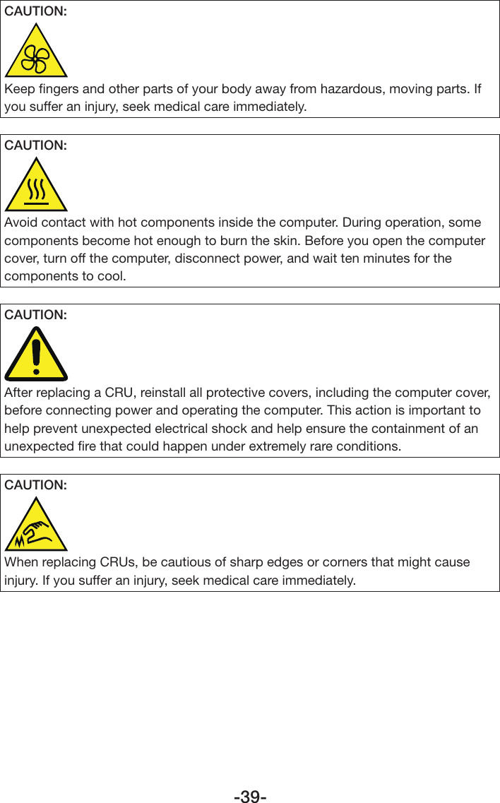 -39-CAUTION:Keep ﬁngers and other parts of your body away from hazardous, moving parts. If you suffer an injury, seek medical care immediately.CAUTION:Avoid contact with hot components inside the computer. During operation, some components become hot enough to burn the skin. Before you open the computer cover, turn off the computer, disconnect power, and wait ten minutes for the components to cool.CAUTION:After replacing a CRU, reinstall all protective covers, including the computer cover, before connecting power and operating the computer. This action is important to help prevent unexpected electrical shock and help ensure the containment of an unexpected ﬁre that could happen under extremely rare conditions.CAUTION:When replacing CRUs, be cautious of sharp edges or corners that might cause injury. If you suffer an injury, seek medical care immediately.