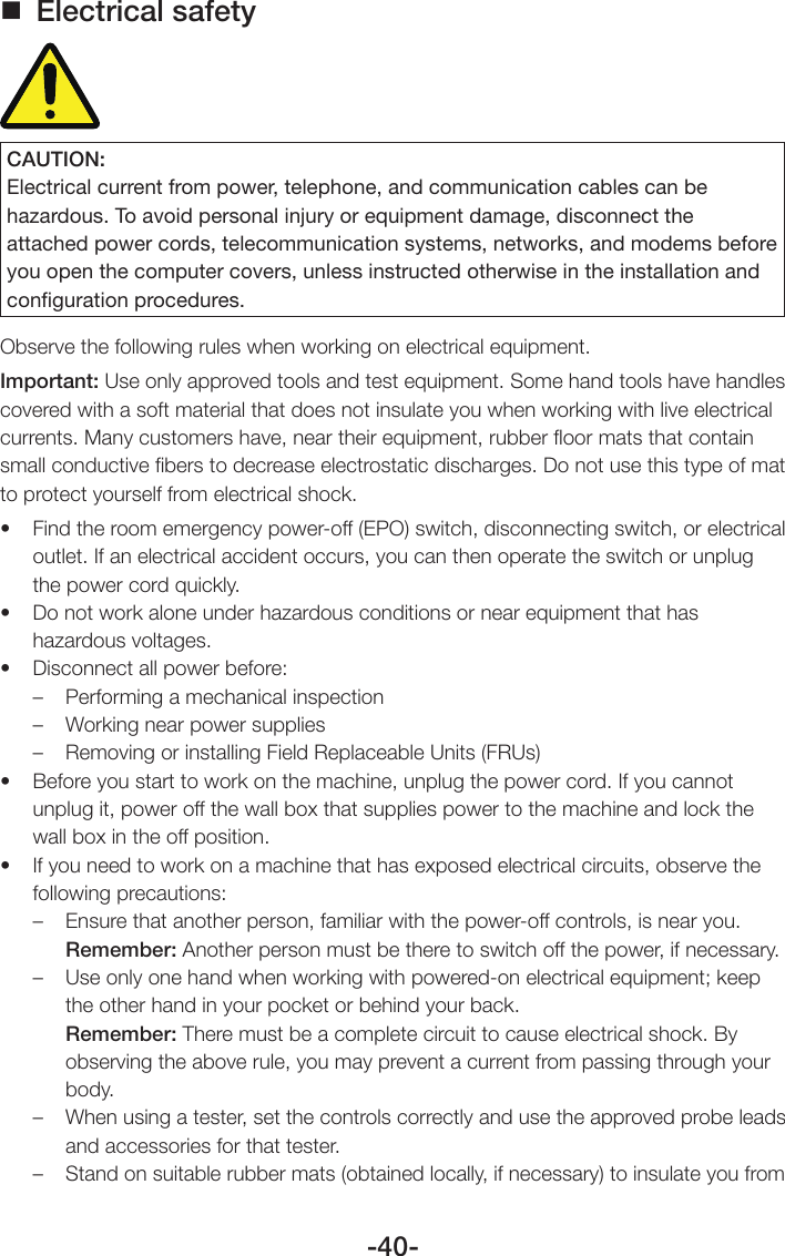 -40- Electrical safetyCAUTION:Electrical current from power, telephone, and communication cables can be hazardous. To avoid personal injury or equipment damage, disconnect the attached power cords, telecommunication systems, networks, and modems before you open the computer covers, unless instructed otherwise in the installation and conﬁguration procedures.Observe the following rules when working on electrical equipment.Important: Use only approved tools and test equipment. Some hand tools have handles covered with a soft material that does not insulate you when working with live electrical currents. Many customers have, near their equipment, rubber ﬂoor mats that contain small conductive ﬁbers to decrease electrostatic discharges. Do not use this type of mat to protect yourself from electrical shock.• Findtheroomemergencypower-off(EPO)switch,disconnectingswitch,orelectricaloutlet. If an electrical accident occurs, you can then operate the switch or unplug the power cord quickly.• Donotworkaloneunderhazardousconditionsornearequipmentthathashazardous voltages.• Disconnectallpowerbefore:–  Performing a mechanical inspection–  Working near power supplies–  Removing or installing Field Replaceable Units (FRUs)• Beforeyoustarttoworkonthemachine,unplugthepowercord.Ifyoucannotunplug it, power off the wall box that supplies power to the machine and lock the wall box in the off position.• Ifyouneedtoworkonamachinethathasexposedelectricalcircuits,observethefollowing precautions:–  Ensure that another person, familiar with the power-off controls, is near you.Remember: Another person must be there to switch off the power, if necessary.–  Use only one hand when working with powered-on electrical equipment; keep the other hand in your pocket or behind your back.Remember: There must be a complete circuit to cause electrical shock. By observing the above rule, you may prevent a current from passing through your body.–  When using a tester, set the controls correctly and use the approved probe leads and accessories for that tester.–  Stand on suitable rubber mats (obtained locally, if necessary) to insulate you from 