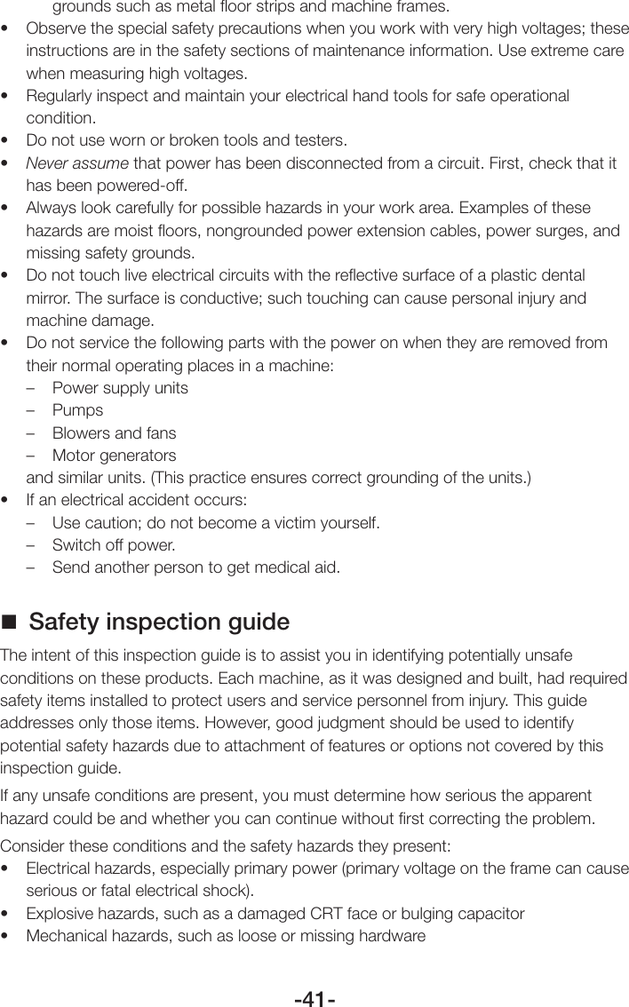 -41-grounds such as metal ﬂoor strips and machine frames.• Observethespecialsafetyprecautionswhenyouworkwithveryhighvoltages;theseinstructions are in the safety sections of maintenance information. Use extreme care when measuring high voltages.• Regularlyinspectandmaintainyourelectricalhandtoolsforsafeoperationalcondition.• Donotusewornorbrokentoolsandtesters.• Never assume that power has been disconnected from a circuit. First, check that it has been powered-off.• Alwayslookcarefullyforpossiblehazardsinyourworkarea.Examplesofthesehazards are moist ﬂoors, nongrounded power extension cables, power surges, and missing safety grounds.• Donottouchliveelectricalcircuitswiththereectivesurfaceofaplasticdentalmirror. The surface is conductive; such touching can cause personal injury and machine damage.• Donotservicethefollowingpartswiththepoweronwhentheyareremovedfromtheir normal operating places in a machine:–  Power supply units– Pumps–  Blowers and fans–  Motor generatorsand similar units. (This practice ensures correct grounding of the units.)• Ifanelectricalaccidentoccurs:–  Use caution; do not become a victim yourself.–  Switch off power.–  Send another person to get medical aid. Safety inspection guideThe intent of this inspection guide is to assist you in identifying potentially unsafe conditions on these products. Each machine, as it was designed and built, had required safety items installed to protect users and service personnel from injury. This guide addresses only those items. However, good judgment should be used to identify potential safety hazards due to attachment of features or options not covered by this inspection guide.If any unsafe conditions are present, you must determine how serious the apparent hazard could be and whether you can continue without ﬁrst correcting the problem.Consider these conditions and the safety hazards they present:• Electricalhazards,especiallyprimarypower(primaryvoltageontheframecancauseserious or fatal electrical shock).• Explosivehazards,suchasadamagedCRTfaceorbulgingcapacitor• Mechanicalhazards,suchaslooseormissinghardware
