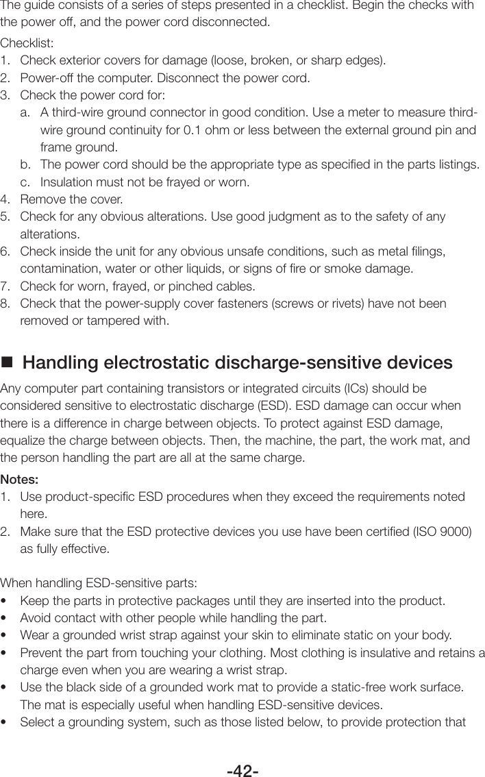 -42-The guide consists of a series of steps presented in a checklist. Begin the checks with the power off, and the power cord disconnected.Checklist:1.  Check exterior covers for damage (loose, broken, or sharp edges).2.  Power-off the computer. Disconnect the power cord.3.  Check the power cord for:a.  A third-wire ground connector in good condition. Use a meter to measure third-wire ground continuity for 0.1 ohm or less between the external ground pin and frame ground.b.  The power cord should be the appropriate type as speciﬁed in the parts listings.c.  Insulation must not be frayed or worn.4.  Remove the cover.5.  Check for any obvious alterations. Use good judgment as to the safety of any alterations.6.  Check inside the unit for any obvious unsafe conditions, such as metal ﬁlings, contamination, water or other liquids, or signs of ﬁre or smoke damage.7.  Check for worn, frayed, or pinched cables.8.  Check that the power-supply cover fasteners (screws or rivets) have not been removed or tampered with. Handling electrostatic discharge-sensitive devicesAny computer part containing transistors or integrated circuits (ICs) should be considered sensitive to electrostatic discharge (ESD). ESD damage can occur when there is a difference in charge between objects. To protect against ESD damage, equalize the charge between objects. Then, the machine, the part, the work mat, and the person handling the part are all at the same charge.Notes:1.  Use product-speciﬁc ESD procedures when they exceed the requirements noted here.2.  Make sure that the ESD protective devices you use have been certiﬁed (ISO 9000) as fully effective.When handling ESD-sensitive parts:• Keepthepartsinprotectivepackagesuntiltheyareinsertedintotheproduct.• Avoidcontactwithotherpeoplewhilehandlingthepart.• Wearagroundedwriststrapagainstyourskintoeliminatestaticonyourbody.• Preventthepartfromtouchingyourclothing.Mostclothingisinsulativeandretainsacharge even when you are wearing a wrist strap.• Usetheblacksideofagroundedworkmattoprovideastatic-freeworksurface.The mat is especially useful when handling ESD-sensitive devices.• Selectagroundingsystem,suchasthoselistedbelow,toprovideprotectionthat