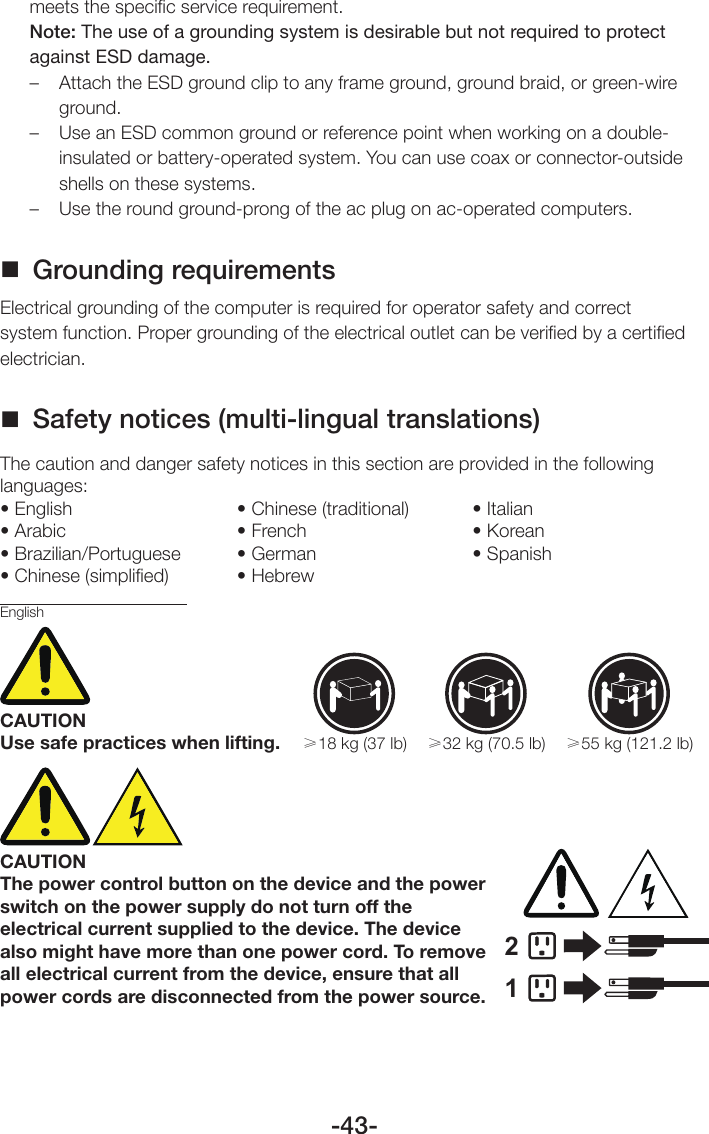 -43-meets the speciﬁc service requirement.Note: The use of a grounding system is desirable but not required to protect against ESD damage.–  Attach the ESD ground clip to any frame ground, ground braid, or green-wire ground.–  Use an ESD common ground or reference point when working on a double-insulated or battery-operated system. You can use coax or connector-outside shells on these systems.–  Use the round ground-prong of the ac plug on ac-operated computers. Grounding requirementsElectrical grounding of the computer is required for operator safety and correct system function. Proper grounding of the electrical outlet can be veriﬁed by a certiﬁed electrician. Safety notices (multi-lingual translations)The caution and danger safety notices in this section are provided in the following languages:• English • Chinese (traditional)  • Italian• Arabic • French  • Korean• Brazilian/Portuguese • German  • Spanish• Chinese (simplified) • HebrewEnglishCAUTIONUse safe practices when lifting.≥18 kg (37 lb) ≥32 kg (70.5 lb) ≥55 kg (121.2 lb)CAUTIONThe power control button on the device and the power switch on the power supply do not turn off the electrical current supplied to the device. The device also might have more than one power cord. To remove all electrical current from the device, ensure that all power cords are disconnected from the power source.12