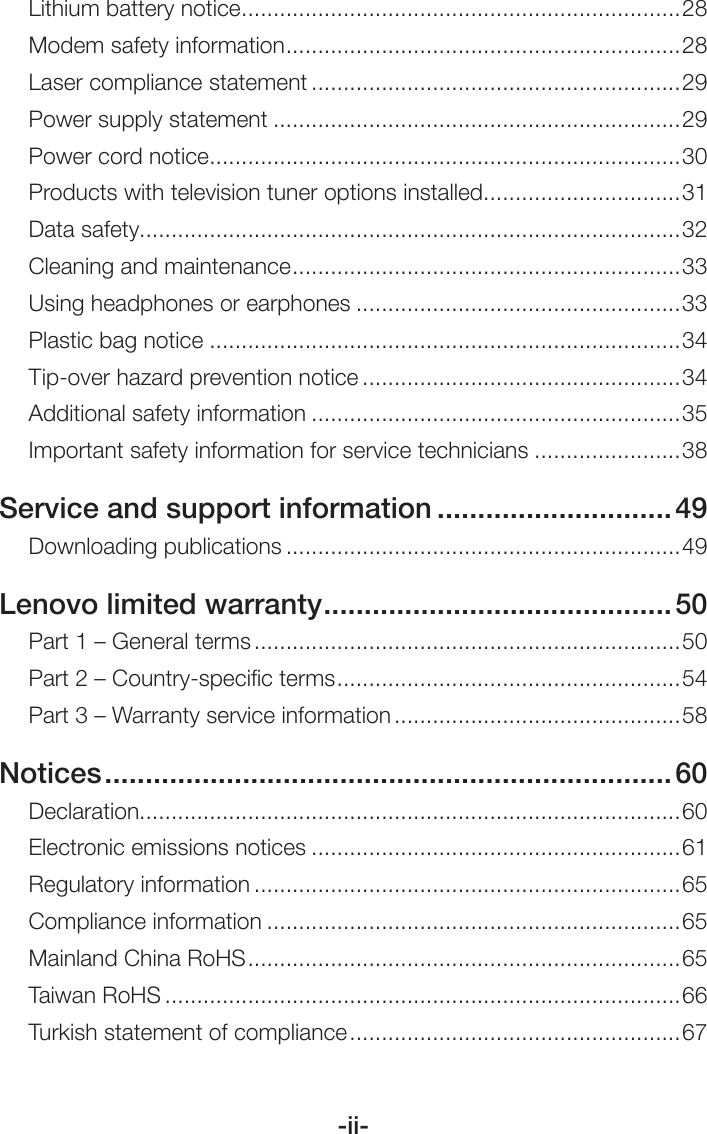 -ii-Lithium battery notice .....................................................................28Modem safety information ..............................................................28Laser compliance statement ..........................................................29Power supply statement ................................................................29Power cord notice ..........................................................................30Products with television tuner options installed ...............................31Data safety.....................................................................................32Cleaning and maintenance ............................................................. 33Using headphones or earphones ...................................................33Plastic bag notice ..........................................................................34Tip-over hazard prevention notice ..................................................34Additional safety information ..........................................................35Important safety information for service technicians .......................38Service and support information .............................49Downloading publications ..............................................................49Lenovo limited warranty ...........................................50Part 1 – General terms ...................................................................50Part 2 – Country-speciﬁc terms ...................................................... 54Part 3 – Warranty service information .............................................58Notices ...................................................................... 60Declaration.....................................................................................60Electronic emissions notices ..........................................................61Regulatory information ...................................................................65Compliance information .................................................................65Mainland China RoHS .................................................................... 65Taiwan RoHS .................................................................................66Turkish statement of compliance .................................................... 67