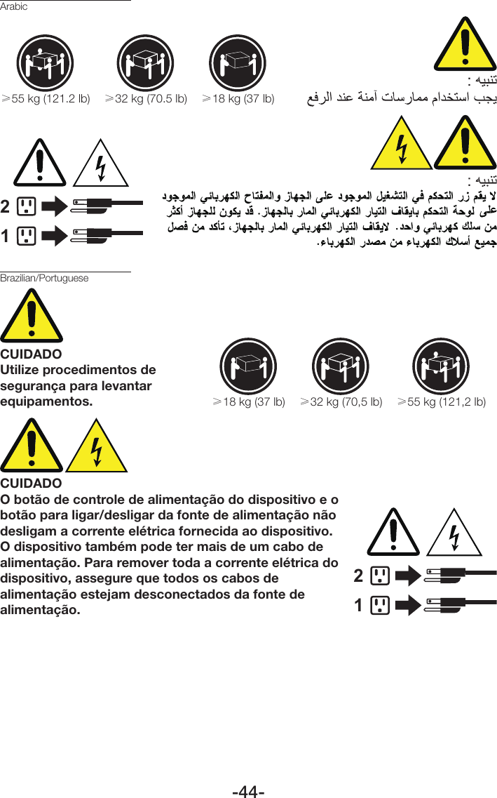 -44-Arabic≥18 kg (37 lb)≥32 kg (70.5 lb)≥55 kg (121.2 lb)12Brazilian/PortugueseCUIDADOUtilize procedimentos de segurança para levantar equipamentos.≥18 kg (37 lb) ≥32 kg (70,5 lb) ≥55 kg (121,2 lb)CUIDADOO botão de controle de alimentação do dispositivo e o botão para ligar/desligar da fonte de alimentação não desligam a corrente elétrica fornecida ao dispositivo. O dispositivo também pode ter mais de um cabo de alimentação. Para remover toda a corrente elétrica do dispositivo, assegure que todos os cabos de alimentação estejam desconectados da fonte de alimentação.12