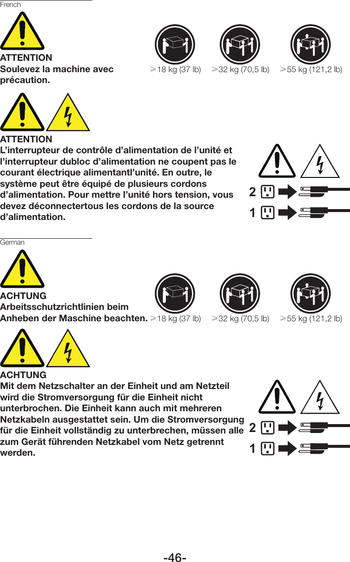 -46-FrenchATTENTIONSoulevez la machine avec précaution.≥18 kg (37 lb) ≥32 kg (70,5 lb) ≥55 kg (121,2 lb)ATTENTIONL’interrupteur de contrôle d’alimentation de l’unité et l’interrupteur dubloc d’alimentation ne coupent pas le courant électrique alimentantl’unité. En outre, le système peut être équipé de plusieurs cordons d’alimentation. Pour mettre l’unité hors tension, vous devez déconnectertous les cordons de la source d’alimentation.12GermanACHTUNGArbeitsschutzrichtlinien beim Anheben der Maschine beachten.≥18 kg (37 lb) ≥32 kg (70,5 lb) ≥55 kg (121,2 lb)ACHTUNGMit dem Netzschalter an der Einheit und am Netzteil wird die Stromversorgung für die Einheit nicht unterbrochen. Die Einheit kann auch mit mehreren Netzkabeln ausgestattet sein. Um die Stromversorgung für die Einheit vollständig zu unterbrechen, müssen alle zum Gerät führenden Netzkabel vom Netz getrennt werden.12