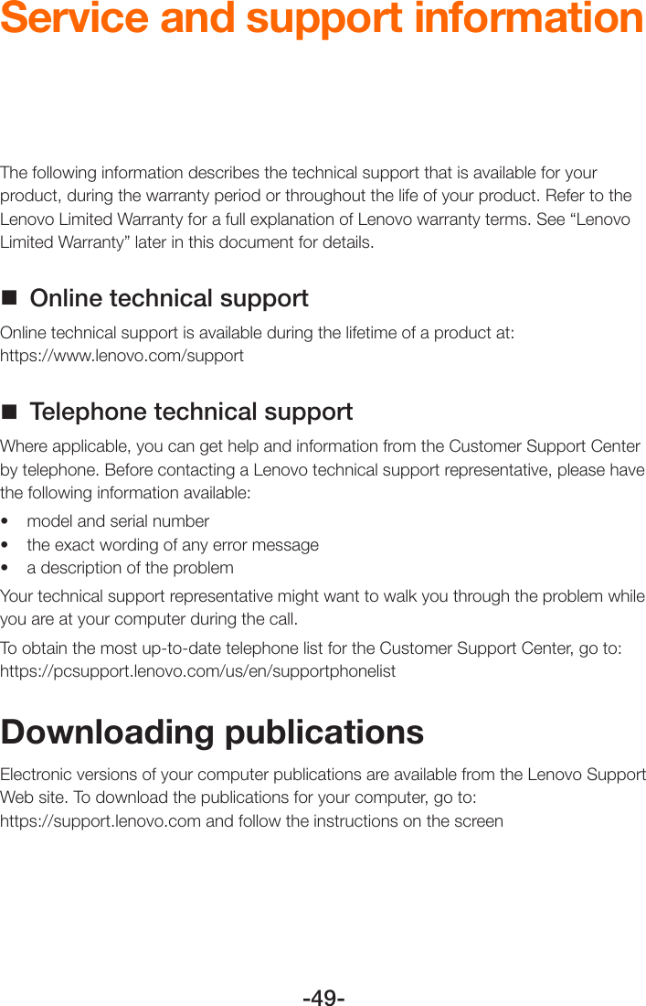 -49-Service and support informationThe following information describes the technical support that is available for your product, during the warranty period or throughout the life of your product. Refer to the Lenovo Limited Warranty for a full explanation of Lenovo warranty terms. See “Lenovo Limited Warranty” later in this document for details. Online technical supportOnline technical support is available during the lifetime of a product at:  https://www.lenovo.com/support Telephone technical supportWhere applicable, you can get help and information from the Customer Support Center by telephone. Before contacting a Lenovo technical support representative, please have the following information available:• modelandserialnumber• theexactwordingofanyerrormessage• adescriptionoftheproblemYour technical support representative might want to walk you through the problem while you are at your computer during the call.To obtain the most up-to-date telephone list for the Customer Support Center, go to: https://pcsupport.lenovo.com/us/en/supportphonelistDownloading publicationsElectronic versions of your computer publications are available from the Lenovo Support Web site. To download the publications for your computer, go to: https://support.lenovo.com and follow the instructions on the screen