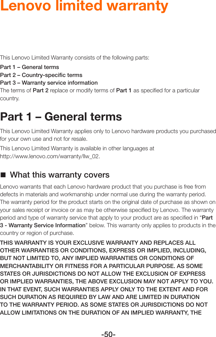 -50-Lenovo limited warrantyThis Lenovo Limited Warranty consists of the following parts: Part 1 – General termsPart 2 – Country-speciﬁc termsPart 3 – Warranty service informationThe terms of Part 2 replace or modify terms of Part 1 as speciﬁed for a particular country.Part 1 – General termsThis Lenovo Limited Warranty applies only to Lenovo hardware products you purchased for your own use and not for resale.This Lenovo Limited Warranty is available in other languages at  http://www.lenovo.com/warranty/llw_02. What this warranty coversLenovo warrants that each Lenovo hardware product that you purchase is free from defects in materials and workmanship under normal use during the warranty period. The warranty period for the product starts on the original date of purchase as shown on your sales receipt or invoice or as may be otherwise speciﬁed by Lenovo. The warranty period and type of warranty service that apply to your product are as speciﬁed in “Part 3 - Warranty Service Information” below. This warranty only applies to products in the country or region of purchase.THIS WARRANTY IS YOUR EXCLUSIVE WARRANTY AND REPLACES ALL OTHER WARRANTIES OR CONDITIONS, EXPRESS OR IMPLIED, INCLUDING, BUT NOT LIMITED TO, ANY IMPLIED WARRANTIES OR CONDITIONS OF MERCHANTABILITY OR FITNESS FOR A PARTICULAR PURPOSE. AS SOME STATES OR JURISDICTIONS DO NOT ALLOW THE EXCLUSION OF EXPRESS OR IMPLIED WARRANTIES, THE ABOVE EXCLUSION MAY NOT APPLY TO YOU. IN THAT EVENT, SUCH WARRANTIES APPLY ONLY TO THE EXTENT AND FOR SUCH DURATION AS REQUIRED BY LAW AND ARE LIMITED IN DURATION TO THE WARRANTY PERIOD. AS SOME STATES OR JURISDICTIONS DO NOT ALLOW LIMITATIONS ON THE DURATION OF AN IMPLIED WARRANTY, THE 