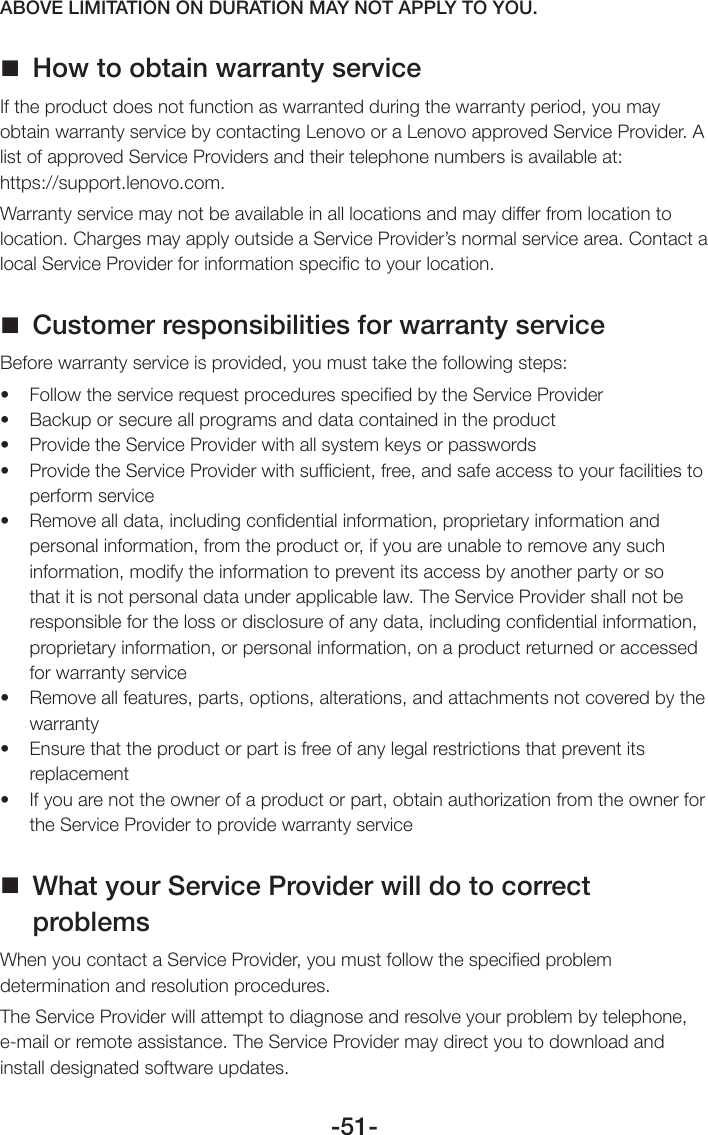 -51-ABOVE LIMITATION ON DURATION MAY NOT APPLY TO YOU. How to obtain warranty serviceIf the product does not function as warranted during the warranty period, you may obtain warranty service by contacting Lenovo or a Lenovo approved Service Provider. A list of approved Service Providers and their telephone numbers is available at:  https://support.lenovo.com.Warranty service may not be available in all locations and may differ from location to location. Charges may apply outside a Service Provider’s normal service area. Contact a local Service Provider for information speciﬁc to your location. Customer responsibilities for warranty serviceBefore warranty service is provided, you must take the following steps:• FollowtheservicerequestproceduresspeciedbytheServiceProvider• Backuporsecureallprogramsanddatacontainedintheproduct• ProvidetheServiceProviderwithallsystemkeysorpasswords• ProvidetheServiceProviderwithsufcient,free,andsafeaccesstoyourfacilitiestoperform service• Removealldata,includingcondentialinformation,proprietaryinformationandpersonal information, from the product or, if you are unable to remove any such information, modify the information to prevent its access by another party or so that it is not personal data under applicable law. The Service Provider shall not be responsible for the loss or disclosure of any data, including conﬁdential information, proprietary information, or personal information, on a product returned or accessed for warranty service• Removeallfeatures,parts,options,alterations,andattachmentsnotcoveredbythewarranty• Ensurethattheproductorpartisfreeofanylegalrestrictionsthatpreventitsreplacement• Ifyouarenottheownerofaproductorpart,obtainauthorizationfromtheownerforthe Service Provider to provide warranty service What your Service Provider will do to correct problemsWhen you contact a Service Provider, you must follow the speciﬁed problem determination and resolution procedures.The Service Provider will attempt to diagnose and resolve your problem by telephone, e-mail or remote assistance. The Service Provider may direct you to download and install designated software updates.