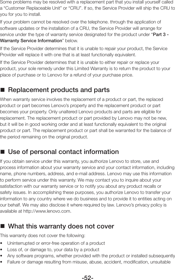 -52-Some problems may be resolved with a replacement part that you install yourself called a “Customer Replaceable Unit” or “CRU”. If so, the Service Provider will ship the CRU to you for you to install.If your problem cannot be resolved over the telephone. through the application of software updates or the installation of a CRU, the Service Provider will arrange for service under the type of warranty service designated for the product under “Part 3 - Warranty Service Information” below.If the Service Provider determines that it is unable to repair your product, the Service Provider will replace it with one that is at least functionally equivalent.If the Service Provider determines that it is unable to either repair or replace your product, your sole remedy under this Limited Warranty is to return the product to your place of purchase or to Lenovo for a refund of your purchase price. Replacement products and partsWhen warranty service involves the replacement of a product or part, the replaced product or part becomes Lenovo’s property and the replacement product or part becomes your property. Only unaltered Lenovo products and parts are eligible for replacement. The replacement product or part provided by Lenovo may not be new, but it will be in good working order and at least functionally equivalent to the original product or part. The replacement product or part shall be warranted for the balance of the period remaining on the original product. Use of personal contact informationIf you obtain service under this warranty, you authorize Lenovo to store, use and process information about your warranty service and your contact information, including name, phone numbers, address, and e-mail address. Lenovo may use this information to perform service under this warranty. We may contact you to inquire about your satisfaction with our warranty service or to notify you about any product recalls or safety issues. In accomplishing these purposes, you authorize Lenovo to transfer your information to any country where we do business and to provide it to entities acting on our behalf. We may also disclose it where required by law. Lenovo’s privacy policy is available at http://www.lenovo.com. What this warranty does not coverThis warranty does not cover the following:• Uninterruptedorerror-freeoperationofaproduct• Lossof,ordamageto,yourdatabyaproduct• Anysoftwareprograms,whetherprovidedwiththeproductorinstalledsubsequently• Failureordamageresultingfrommisuse,abuse,accident,modication,unsuitable