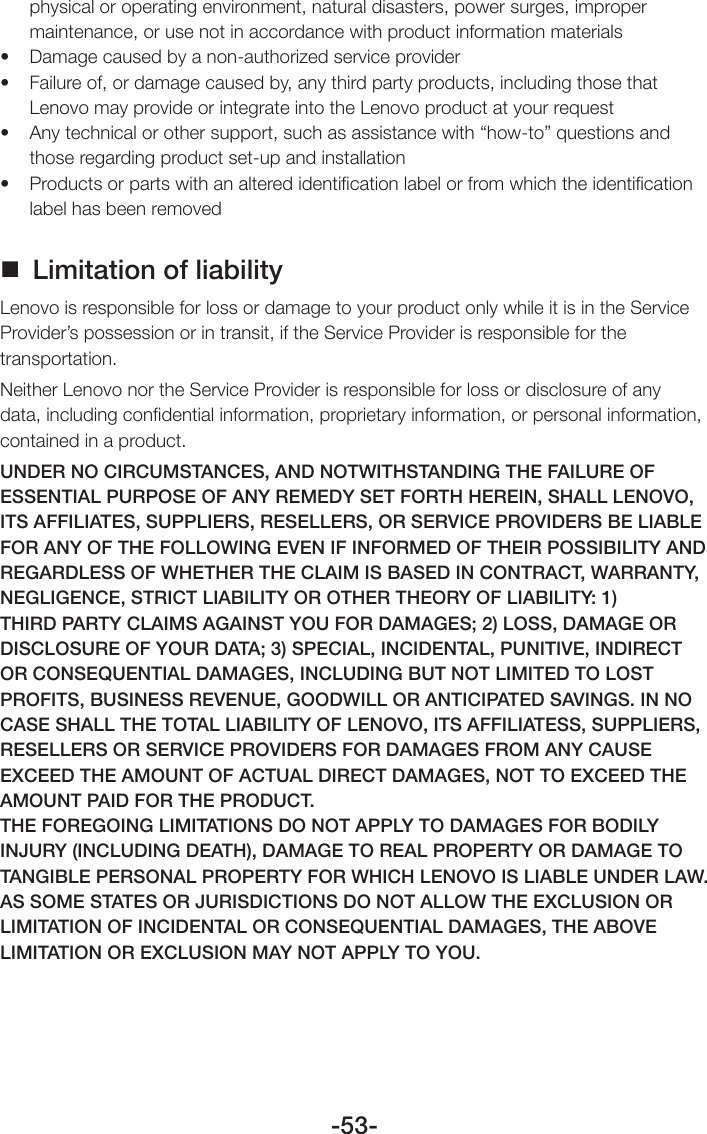 -53-physical or operating environment, natural disasters, power surges, improper maintenance, or use not in accordance with product information materials• Damagecausedbyanon-authorizedserviceprovider• Failureof,ordamagecausedby,anythirdpartyproducts,includingthosethatLenovo may provide or integrate into the Lenovo product at your request• Anytechnicalorothersupport,suchasassistancewith“how-to”questionsandthose regarding product set-up and installation• Productsorpartswithanalteredidenticationlabelorfromwhichtheidenticationlabel has been removed Limitation of liabilityLenovo is responsible for loss or damage to your product only while it is in the Service Provider’s possession or in transit, if the Service Provider is responsible for the transportation.Neither Lenovo nor the Service Provider is responsible for loss or disclosure of any data, including conﬁdential information, proprietary information, or personal information, contained in a product.UNDER NO CIRCUMSTANCES, AND NOTWITHSTANDING THE FAILURE OF ESSENTIAL PURPOSE OF ANY REMEDY SET FORTH HEREIN, SHALL LENOVO, ITS AFFILIATES, SUPPLIERS, RESELLERS, OR SERVICE PROVIDERS BE LIABLE FOR ANY OF THE FOLLOWING EVEN IF INFORMED OF THEIR POSSIBILITY AND REGARDLESS OF WHETHER THE CLAIM IS BASED IN CONTRACT, WARRANTY, NEGLIGENCE, STRICT LIABILITY OR OTHER THEORY OF LIABILITY: 1) THIRD PARTY CLAIMS AGAINST YOU FOR DAMAGES; 2) LOSS, DAMAGE OR DISCLOSURE OF YOUR DATA; 3) SPECIAL, INCIDENTAL, PUNITIVE, INDIRECT OR CONSEQUENTIAL DAMAGES, INCLUDING BUT NOT LIMITED TO LOST PROFITS, BUSINESS REVENUE, GOODWILL OR ANTICIPATED SAVINGS. IN NO CASE SHALL THE TOTAL LIABILITY OF LENOVO, ITS AFFILIATESS, SUPPLIERS, RESELLERS OR SERVICE PROVIDERS FOR DAMAGES FROM ANY CAUSE EXCEED THE AMOUNT OF ACTUAL DIRECT DAMAGES, NOT TO EXCEED THE AMOUNT PAID FOR THE PRODUCT.THE FOREGOING LIMITATIONS DO NOT APPLY TO DAMAGES FOR BODILY INJURY (INCLUDING DEATH), DAMAGE TO REAL PROPERTY OR DAMAGE TO TANGIBLE PERSONAL PROPERTY FOR WHICH LENOVO IS LIABLE UNDER LAW.AS SOME STATES OR JURISDICTIONS DO NOT ALLOW THE EXCLUSION OR LIMITATION OF INCIDENTAL OR CONSEQUENTIAL DAMAGES, THE ABOVE LIMITATION OR EXCLUSION MAY NOT APPLY TO YOU.