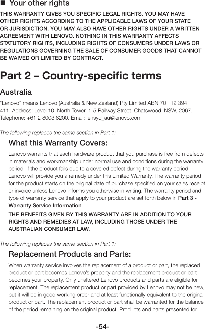 -54- Your other rightsTHIS WARRANTY GIVES YOU SPECIFIC LEGAL RIGHTS. YOU MAY HAVE OTHER RIGHTS ACCORDING TO THE APPLICABLE LAWS OF YOUR STATE OR JURISDICTION. YOU MAY ALSO HAVE OTHER RIGHTS UNDER A WRITTEN AGREEMENT WITH LENOVO. NOTHING IN THIS WARRANTY AFFECTS STATUTORY RIGHTS, INCLUDING RIGHTS OF CONSUMERS UNDER LAWS OR REGULATIONS GOVERNING THE SALE OF CONSUMER GOODS THAT CANNOT BE WAIVED OR LIMITED BY CONTRACT.Part 2 – Country-speciﬁc termsAustralia“Lenovo” means Lenovo (Australia &amp; New Zealand) Pty Limited ABN 70 112 394 411. Address: Level 10, North Tower, 1-5 Railway Street, Chatswood, NSW, 2067. Telephone: +61 2 8003 8200. Email: lensyd_au@lenovo.comThe following replaces the same section in Part 1:What this Warranty Covers:Lenovo warrants that each hardware product that you purchase is free from defects in materials and workmanship under normal use and conditions during the warranty period. If the product fails due to a covered defect during the warranty period, Lenovo will provide you a remedy under this Limited Warranty. The warranty period for the product starts on the original date of purchase speciﬁed on your sales receipt or invoice unless Lenovo informs you otherwise in writing. The warranty period and type of warranty service that apply to your product are set forth below in Part 3 - Warranty Service Information.THE BENEFITS GIVEN BY THIS WARRANTY ARE IN ADDITION TO YOUR RIGHTS AND REMEDIES AT LAW, INCLUDING THOSE UNDER THE AUSTRALIAN CONSUMER LAW.The following replaces the same section in Part 1:Replacement Products and Parts:When warranty service involves the replacement of a product or part, the replaced product or part becomes Lenovo’s property and the replacement product or part becomes your property. Only unaltered Lenovo products and parts are eligible for replacement. The replacement product or part provided by Lenovo may not be new, but it will be in good working order and at least functionally equivalent to the original product or part. The replacement product or part shall be warranted for the balance of the period remaining on the original product. Products and parts presented for 