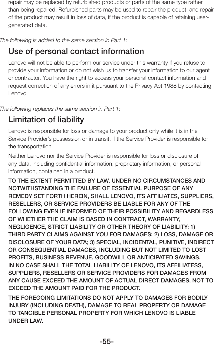 -55-repair may be replaced by refurbished products or parts of the same type rather than being repaired. Refurbished parts may be used to repair the product; and repair of the product may result in loss of data, if the product is capable of retaining user-generated data.The following is added to the same section in Part 1:Use of personal contact informationLenovo will not be able to perform our service under this warranty if you refuse to provide your information or do not wish us to transfer your information to our agent or contractor. You have the right to access your personal contact information and request correction of any errors in it pursuant to the Privacy Act 1988 by contacting Lenovo.The following replaces the same section in Part 1:Limitation of liabilityLenovo is responsible for loss or damage to your product only while it is in the Service Provider’s possession or in transit, if the Service Provider is responsible for the transportation.Neither Lenovo nor the Service Provider is responsible for loss or disclosure of any data, including conﬁdential information, proprietary information, or personal information, contained in a product.TO THE EXTENT PERMITTED BY LAW, UNDER NO CIRCUMSTANCES AND NOTWITHSTANDING THE FAILURE OF ESSENTIAL PURPOSE OF ANY REMEDY SET FORTH HEREIN, SHALL LENOVO, ITS AFFILIATES, SUPPLIERS, RESELLERS, OR SERVICE PROVIDERS BE LIABLE FOR ANY OF THE FOLLOWING EVEN IF INFORMED OF THEIR POSSIBILITY AND REGARDLESS OF WHETHER THE CLAIM IS BASED IN CONTRACT, WARRANTY, NEGLIGENCE, STRICT LIABILITY OR OTHER THEORY OF LIABILITY: 1) THIRD PARTY CLAIMS AGAINST YOU FOR DAMAGES; 2) LOSS, DAMAGE OR DISCLOSURE OF YOUR DATA; 3) SPECIAL, INCIDENTAL, PUNITIVE, INDIRECT OR CONSEQUENTIAL DAMAGES, INCLUDING BUT NOT LIMITED TO LOST PROFITS, BUSINESS REVENUE, GOODWILL OR ANTICIPATED SAVINGS. IN NO CASE SHALL THE TOTAL LIABILITY OF LENOVO, ITS AFFILIATESS, SUPPLIERS, RESELLERS OR SERVICE PROVIDERS FOR DAMAGES FROM ANY CAUSE EXCEED THE AMOUNT OF ACTUAL DIRECT DAMAGES, NOT TO EXCEED THE AMOUNT PAID FOR THE PRODUCT.THE FOREGOING LIMITATIONS DO NOT APPLY TO DAMAGES FOR BODILY INJURY (INCLUDING DEATH), DAMAGE TO REAL PROPERTY OR DAMAGE TO TANGIBLE PERSONAL PROPERTY FOR WHICH LENOVO IS LIABLE UNDER LAW.