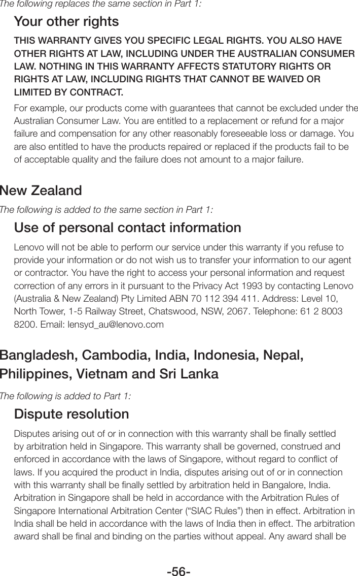 -56-The following replaces the same section in Part 1:Your other rightsTHIS WARRANTY GIVES YOU SPECIFIC LEGAL RIGHTS. YOU ALSO HAVE OTHER RIGHTS AT LAW, INCLUDING UNDER THE AUSTRALIAN CONSUMER LAW. NOTHING IN THIS WARRANTY AFFECTS STATUTORY RIGHTS OR RIGHTS AT LAW, INCLUDING RIGHTS THAT CANNOT BE WAIVED OR LIMITED BY CONTRACT.For example, our products come with guarantees that cannot be excluded under the Australian Consumer Law. You are entitled to a replacement or refund for a major failure and compensation for any other reasonably foreseeable loss or damage. You are also entitled to have the products repaired or replaced if the products fail to be of acceptable quality and the failure does not amount to a major failure.New ZealandThe following is added to the same section in Part 1:Use of personal contact informationLenovo will not be able to perform our service under this warranty if you refuse to provide your information or do not wish us to transfer your information to our agent or contractor. You have the right to access your personal information and request correction of any errors in it pursuant to the Privacy Act 1993 by contacting Lenovo (Australia &amp; New Zealand) Pty Limited ABN 70 112 394 411. Address: Level 10, North Tower, 1-5 Railway Street, Chatswood, NSW, 2067. Telephone: 61 2 8003 8200. Email: lensyd_au@lenovo.comBangladesh, Cambodia, India, Indonesia, Nepal,Philippines, Vietnam and Sri LankaThe following is added to Part 1:Dispute resolutionDisputes arising out of or in connection with this warranty shall be ﬁnally settled by arbitration held in Singapore. This warranty shall be governed, construed and enforced in accordance with the laws of Singapore, without regard to conﬂict of laws. If you acquired the product in India, disputes arising out of or in connection with this warranty shall be ﬁnally settled by arbitration held in Bangalore, India. Arbitration in Singapore shall be held in accordance with the Arbitration Rules of Singapore International Arbitration Center (“SIAC Rules”) then in effect. Arbitration in India shall be held in accordance with the laws of India then in effect. The arbitration award shall be ﬁnal and binding on the parties without appeal. Any award shall be 
