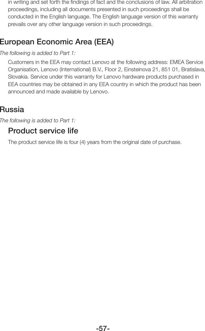 -57-in writing and set forth the ﬁndings of fact and the conclusions of law. All arbitration proceedings, including all documents presented in such proceedings shall be conducted in the English language. The English language version of this warranty prevails over any other language version in such proceedings.European Economic Area (EEA)The following is added to Part 1:Customers in the EEA may contact Lenovo at the following address: EMEA Service Organisation, Lenovo (International) B.V., Floor 2, Einsteinova 21, 851 01, Bratislava, Slovakia. Service under this warranty for Lenovo hardware products purchased in EEA countries may be obtained in any EEA country in which the product has been announced and made available by Lenovo.RussiaThe following is added to Part 1:Product service lifeThe product service life is four (4) years from the original date of purchase.