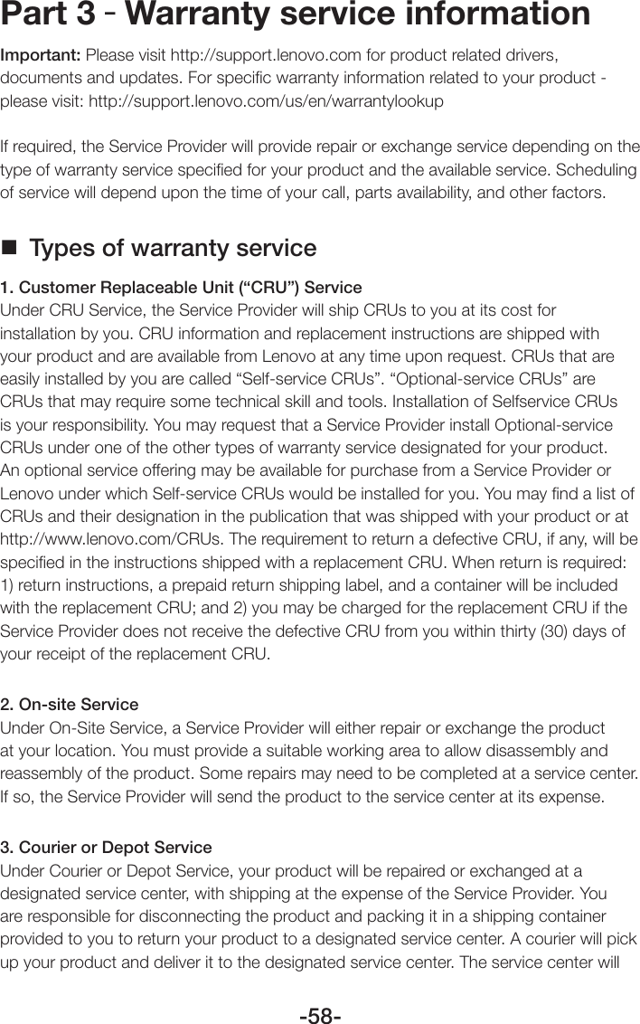 -58-Part 3 – Warranty service informationImportant: Please visit http://support.lenovo.com for product related drivers, documents and updates. For speciﬁc warranty information related to your product - please visit: http://support.lenovo.com/us/en/warrantylookupIf required, the Service Provider will provide repair or exchange service depending on the type of warranty service speciﬁed for your product and the available service. Scheduling of service will depend upon the time of your call, parts availability, and other factors. Types of warranty service1. Customer Replaceable Unit (“CRU”) ServiceUnder CRU Service, the Service Provider will ship CRUs to you at its cost for installation by you. CRU information and replacement instructions are shipped with your product and are available from Lenovo at any time upon request. CRUs that are easily installed by you are called “Self-service CRUs”. “Optional-service CRUs” are CRUs that may require some technical skill and tools. Installation of Selfservice CRUs is your responsibility. You may request that a Service Provider install Optional-service CRUs under one of the other types of warranty service designated for your product. An optional service offering may be available for purchase from a Service Provider or Lenovo under which Self-service CRUs would be installed for you. You may ﬁnd a list of CRUs and their designation in the publication that was shipped with your product or at http://www.lenovo.com/CRUs. The requirement to return a defective CRU, if any, will be speciﬁed in the instructions shipped with a replacement CRU. When return is required: 1) return instructions, a prepaid return shipping label, and a container will be included with the replacement CRU; and 2) you may be charged for the replacement CRU if the Service Provider does not receive the defective CRU from you within thirty (30) days of your receipt of the replacement CRU.2. On-site ServiceUnder On-Site Service, a Service Provider will either repair or exchange the product at your location. You must provide a suitable working area to allow disassembly and reassembly of the product. Some repairs may need to be completed at a service center. If so, the Service Provider will send the product to the service center at its expense.3. Courier or Depot ServiceUnder Courier or Depot Service, your product will be repaired or exchanged at a designated service center, with shipping at the expense of the Service Provider. You are responsible for disconnecting the product and packing it in a shipping container provided to you to return your product to a designated service center. A courier will pick up your product and deliver it to the designated service center. The service center will 