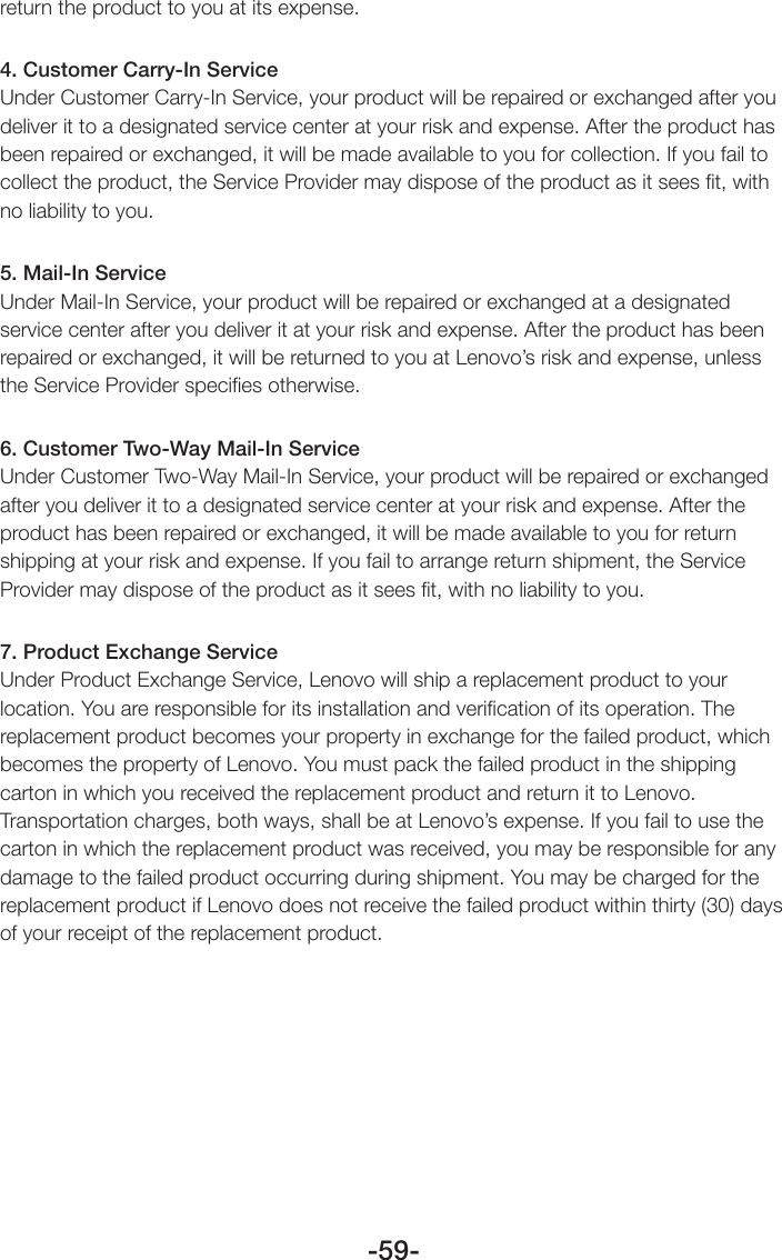 -59-return the product to you at its expense.4. Customer Carry-In ServiceUnder Customer Carry-In Service, your product will be repaired or exchanged after you deliver it to a designated service center at your risk and expense. After the product has been repaired or exchanged, it will be made available to you for collection. If you fail to collect the product, the Service Provider may dispose of the product as it sees ﬁt, with no liability to you. 5. Mail-In ServiceUnder Mail-In Service, your product will be repaired or exchanged at a designated service center after you deliver it at your risk and expense. After the product has been repaired or exchanged, it will be returned to you at Lenovo’s risk and expense, unless the Service Provider speciﬁes otherwise. 6. Customer Two-Way Mail-In ServiceUnder Customer Two-Way Mail-In Service, your product will be repaired or exchanged after you deliver it to a designated service center at your risk and expense. After the product has been repaired or exchanged, it will be made available to you for return shipping at your risk and expense. If you fail to arrange return shipment, the Service Provider may dispose of the product as it sees ﬁt, with no liability to you.7. Product Exchange ServiceUnder Product Exchange Service, Lenovo will ship a replacement product to your location. You are responsible for its installation and veriﬁcation of its operation. The replacement product becomes your property in exchange for the failed product, which becomes the property of Lenovo. You must pack the failed product in the shipping carton in which you received the replacement product and return it to Lenovo. Transportation charges, both ways, shall be at Lenovo’s expense. If you fail to use the carton in which the replacement product was received, you may be responsible for any damage to the failed product occurring during shipment. You may be charged for the replacement product if Lenovo does not receive the failed product within thirty (30) days of your receipt of the replacement product.
