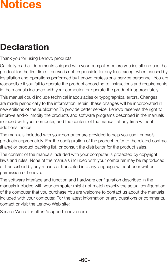 -60-NoticesDeclarationThank you for using Lenovo products.Carefully read all documents shipped with your computer before you install and use the product for the ﬁrst time. Lenovo is not responsible for any loss except when caused by installation and operations performed by Lenovo professional service personnel. You are responsible if you fail to operate the product according to instructions and requirements in the manuals included with your computer, or operate the product inappropriately.This manual could include technical inaccuracies or typographical errors. Changes are made periodically to the information herein; these changes will be incorporated in new editions of the publication.To provide better service, Lenovo reserves the right to improve and/or modify the products and software programs described in the manuals included with your computer, and the content of the manual, at any time without additional notice.The manuals included with your computer are provided to help you use Lenovo’s products appropriately. For the conﬁguration of the product, refer to the related contract (if any) or product packing list, or consult the distributor for the product sales.The content of the manuals included with your computer is protected by copyright laws and rules. None of the manuals included with your computer may be reproduced or transcribed by any means or translated into any language without prior written permission of Lenovo.The software interface and function and hardware conﬁguration described in the manuals included with your computer might not match exactly the actual conﬁguration of the computer that you purchase.You are welcome to contact us about the manuals included with your computer. For the latest information or any questions or comments, contact or visit the Lenovo Web site:Service Web site: https://support.lenovo.com